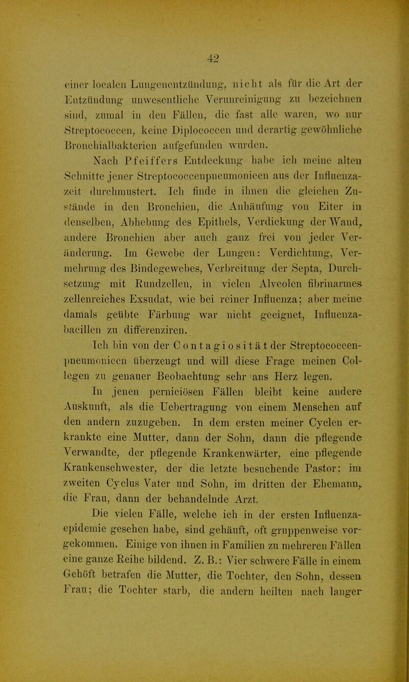 einer localcii Luiig-eiicntzüiulung-, iiiclit als für die Art der Entziiiulung iinAveseiitliclic Verunreinigung- zu l)czeicbnen sind, zumal in den Füllen, die fast alle waren, wo nur Streptococcen, keine Diplococcen und derartig gewöhnliche Broncliialbakterien aufgefunden wurden. Nach Pfeiffers Entdeckung habe ich meine alteu Schnitte jener Streptococcenpneumonieen aus der Infiuenza- zeit durchmustert. Ich finde in ihnen die gleichen Zu- stände in den Bronchien, die Anhäufung von Eiter in denselben, Abhebung des Epithels, Verdickung der Wand, andere Bronchien aber auch ganz frei von jeder Ver- änderung. Im Gewebe der Lungen: Verdichtung, Ver- mehrung des Bindegewebes, Verbreitung der Septa, Durch- setzung mit Ruudzellen, in vielen Alveolen fibrinarmes- zellenreiches Exsudat, wie bei reiner Influenza; aber meine damals geübte Färbung war nicht geeignet, Influenza- bacillen zu differenziren. Ich bin von der Contagiosität der Streptococcen- pneumonieen überzeugt und will diese Frage meinen Col- legen zu genauer Beobachtung sehr ans Herz legen. In jenen perniciösen Fällen bleibt keine andere Auskunft, als die Uebertragung von einem Menschen auf den andern zuzugeben. In dem ersten meiner Cyclen er- krankte eine Mutter, dann der Sohn, dann die pflegende Verwandte, der pflegende Krankenwärter, eine pflegende Krankenschwester, der die letzte besuchende Pastor; im. zweiten Cyclus Vater und Sohn, im dritten der Ehemann,, die Frau, dann der behandelnde Arzt. Die vielen Fälle, welche ich in der ersten Influenza- epidemie gesehen habe, sind gehäuft, oft gruppenweise vor- gekommen. Einige von ihnen in Familien zu mehreren Fällen eine ganze Reihe bildend. Z. B.: Vier schwere Fälle in einem Gehöft betrafen die Mutter, die Tochter, den Sohn, dessen Frau; die Tochter starb, die andern heilten nach langer