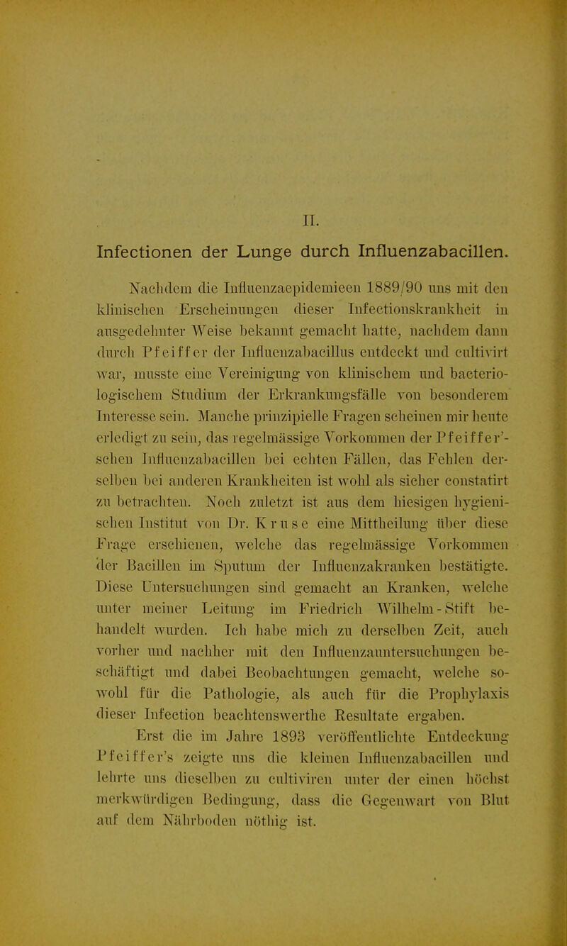 IL Infectionen der Lunge durch Influenzabacillen. Naclidem die Influenzaepidemieen 1889/90 uns mit den kliiiiseheii Ersclieiuimgeu dieser Infeetionskraukheit iu aiisg-edelmter Weise bekannt gemacht hatte, nachdem dann dm-cli Pfeiffer der Influenzabacillus entdeckt und culti^irt war, musste eine Vereinigung von klinischem und bacterio- logischem Studium der Erkrankungsfälle von besonderem Interesse sein. Manche prinzipielle Fragen scheinen mir heute erledigt zu sein, das regelmässige Vorkommen der Pf eif f er'- scheu Influenzabacillen bei echten Fällen, das Fehlen der- selben bei anderen Krankheiten ist wohl als sicher constatirt zu betrachten. Noch zuletzt ist aus dem hiesigen hygieni- schen Institut von Dr. K r u s e eine Mittheilung über diese Frage erschienen, welche das regelmässige Vorkommen (1er Bacillen im Sputum der Influenzakranken bestätigte. Diese Untersuchungen sind gemacht an Kranken, welche unter meiner Leitung im Friedrich Wilhelm - Stift be- handelt wurden. Ich habe mich zu derselben Zeit, auch vorher und nachher mit den Influenzauntersuchungen be- schäftigt und dabei Beobachtungen gemacht, welche so- wohl für die Pathologie, als auch für die Prophylaxis dieser Infection beachtenswerthe Resultate ergaben. Erst die im Jahre 1893 veröffentlichte Entdeckung Pfeiffer's zeigte uns die kleinen Influenzabacillen und lehrte uns dieselben zu cultiviren unter der einen höchst merkwürdigen Bedingung, dass die Gegenwart von Blut auf dem Nährboden nöthig ist.