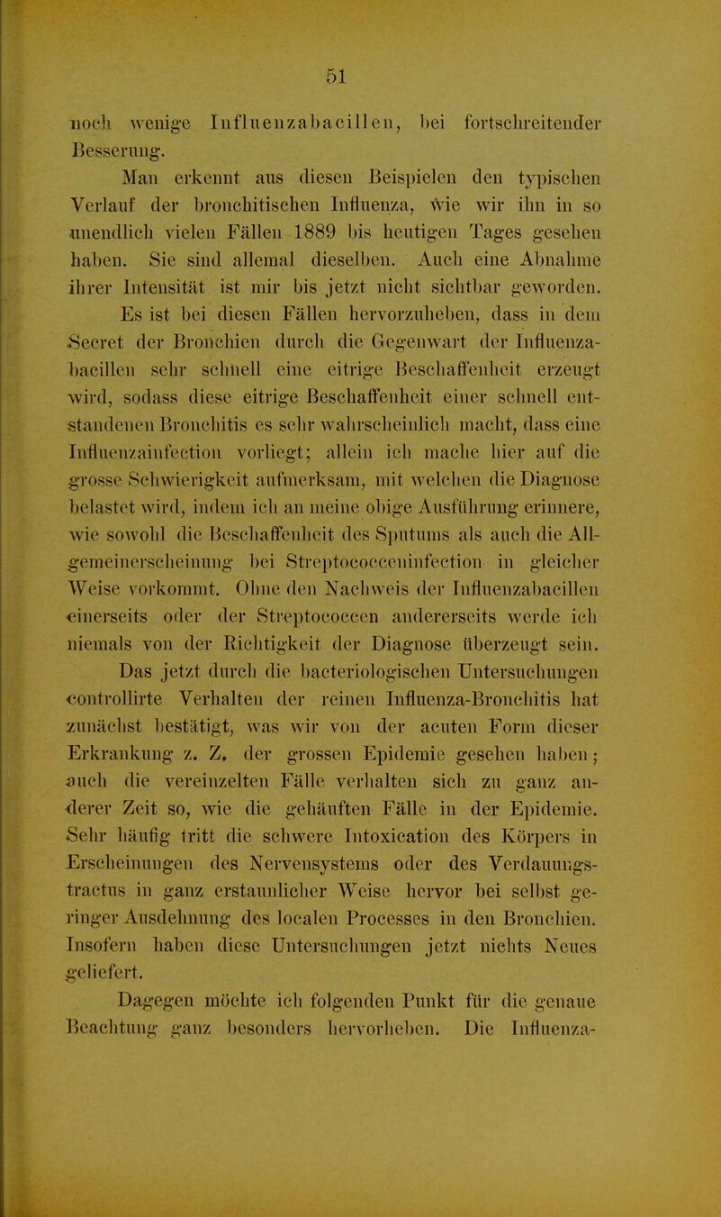 nocli wenige Influeiizabacillen, bei fortschreitender Besserung. Man erkennt aus diesen Beispielen den typischen Verlauf der bronchitischen Influenza, ^Vie wir ihn in so •unendlich vielen Fällen 1889 bis heutig-en Tages gesehen haben. Sie sind allemal dieselben. Auch eine Abnahme ihrer Intensität ist mir bis jetzt nicht sichtbar geworden. Es ist bei diesen Fällen hervorzuheben, dass in dem 8ecret der Bronchien durch die Gegenwart der Influenza- bacillen sehr schnell eine eitrige Beschaffenheit erzeugt wird, sodass diese eitrige Beschaffenheit einer schnell ent- standenen Bronchitis es sehr wahrscheinlicli macht, dass eine Influenzainfection vorliegt; allein ich mache hier auf die gTOSse Schwierigkeit aufmerksam, mit welchen die Diagnose belastet wird, indem ich an meine obige Ausführung erinnere, wie sowohl die Beschaffenheit des Sputums als auch die All- ^•emeinerscheinung bei Streptococceninfection in gleicher Weise vorkommt. Ohne den Nachweis der Influenzabacillen einerseits oder der Streptococcen andererseits werde ich niemals von der Richtigkeit der Diagnose überzeugt sein. Das jetzt durch die bacteriologischen Untersuchungen controllirte Verhalten der reinen Influenza-Bronchitis hat zunächst bestätigt, was wir von der acuten Form dieser Erkrankung z. Z. der grossen Epidemie gesehen haben; mich die vereinzelten Fälle verhalten sich zu ganz an- derer Zeit so, wie die gehäuften Fälle in der Epidemie. Sehr häufig tritt die schwere Intoxication des Körpers in Erscheinungen des Nervensystems oder des Verdauungs- tractus in ganz erstaunlicher Weise hervor bei selbst ge- ringer Ausdehnung des localen Processes in den Bronchien. Insofern haben diese Untersuchungen jetzt nichts Neues ;g-eliefert. Dagegen möchte ich folgenden Punkt für die genaue Beachtung ganz besonders hervorheben. Die Influenza-