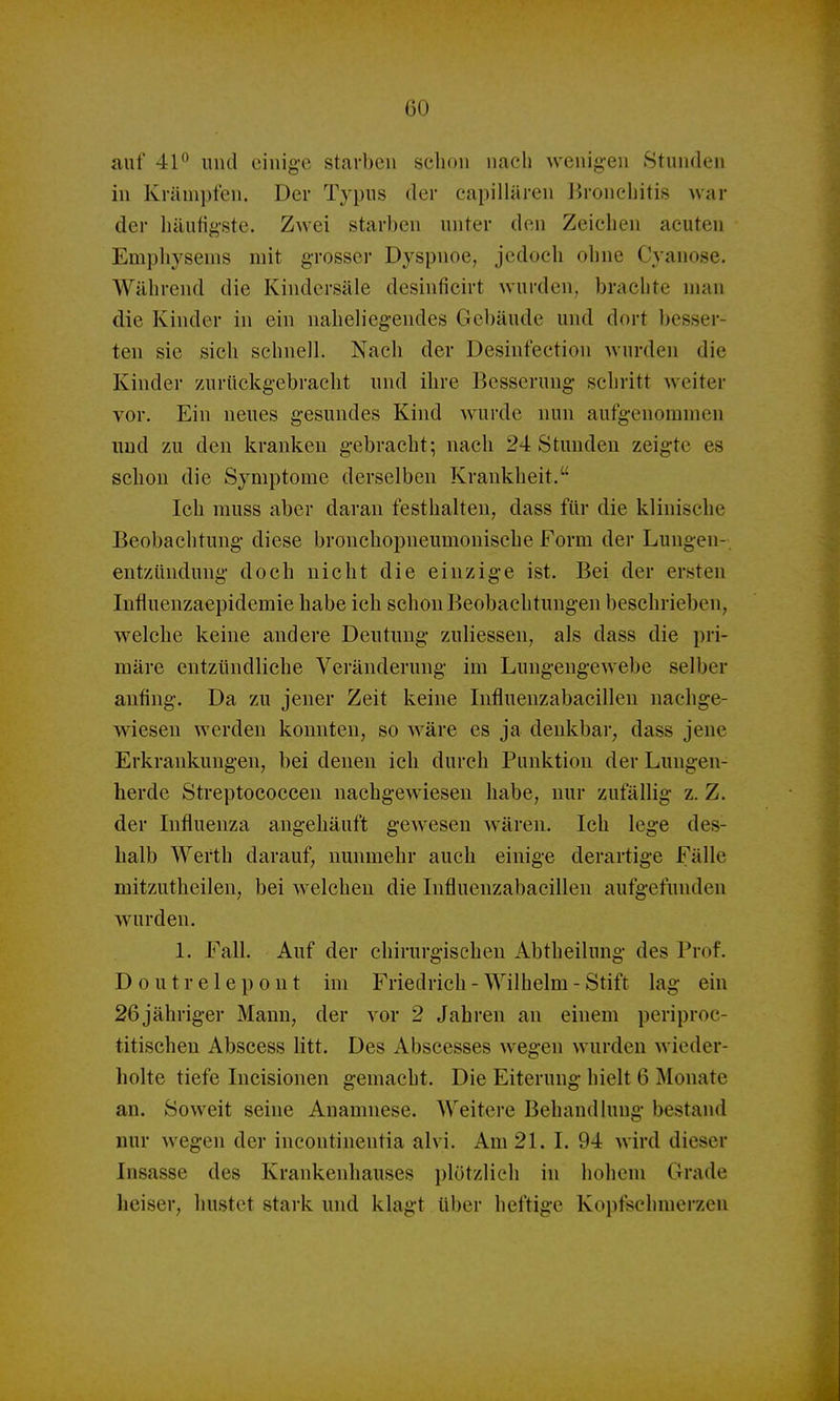 CO auf 41° und einig-e starben schon nach wenig-en Stunden in Krämpfen. Der Typus der eapillären Bronchitis war der häufigste. Zwei starben unter den Zeichen acuten Emphysems mit grosser Dyspnoe, jedoch ohne Cyanose. Während die Kindersäle desinficirt wurden, brachte man die Kinder in ein nahehegendes Gebäude und dort besser- ten sie sich schnell. Nach der Desinfection wurden die Kinder zurückgebracht und ihre Besserung schritt weiter vor. Ein neues gesundes Kind wurde nun aufgenommen und zu den kranken gebracht; nach 24 Stunden zeigte es schon die Symptome derselben Krankheit. Ich rauss aber daran festhalten, dass für die klinische Beobachtung diese brouchopneumonische Form der Lungen- entzündung doch nicht die einzige ist. Bei der ersten Influenzaepidemie habe ich schon Beobachtungen beschrieben, welche keine andere Deutung zuliessen, als dass die pri- märe entzündliche Veränderung im Lungengewebe selber anfing. Da zu jener Zeit keine Influenzabacillen nachge- wiesen werden konnten, so wäre es ja denkbar, dass jene Erkrankungen, bei denen ich durch Punktion der Lungen- herde Streptococcen nachgewiesen habe, nur zufällig z. Z. der Influenza angehäuft gewesen wären. Ich lege des- halb Werth darauf, nunmehr auch einige derartige Fälle mitzutheilen, bei welchen die Influenzabacillen aufgefunden wurden. 1. Fall. Auf der chirurgischen Abtheilung des Prof. Doutrelepont im Friedrich-Wilhelm-Stift lag ein 26jähriger Mann, der vor 2 Jahren an einem periproc- titischen Abscess litt. Des Abscesses wegen wurden wieder- holte tiefe Incisionen gemacht. Die Eiterung hielt 6 Monate an. Soweit seine Anamnese. Weitere Behandlung bestand nur wegen der incontinentia alvi. Am 21. I. 94 wird dieser Insasse des Krankenhauses plötzlich in hohem Grade heiser, hustet stark und klagt über heftige Kopfschmerzen