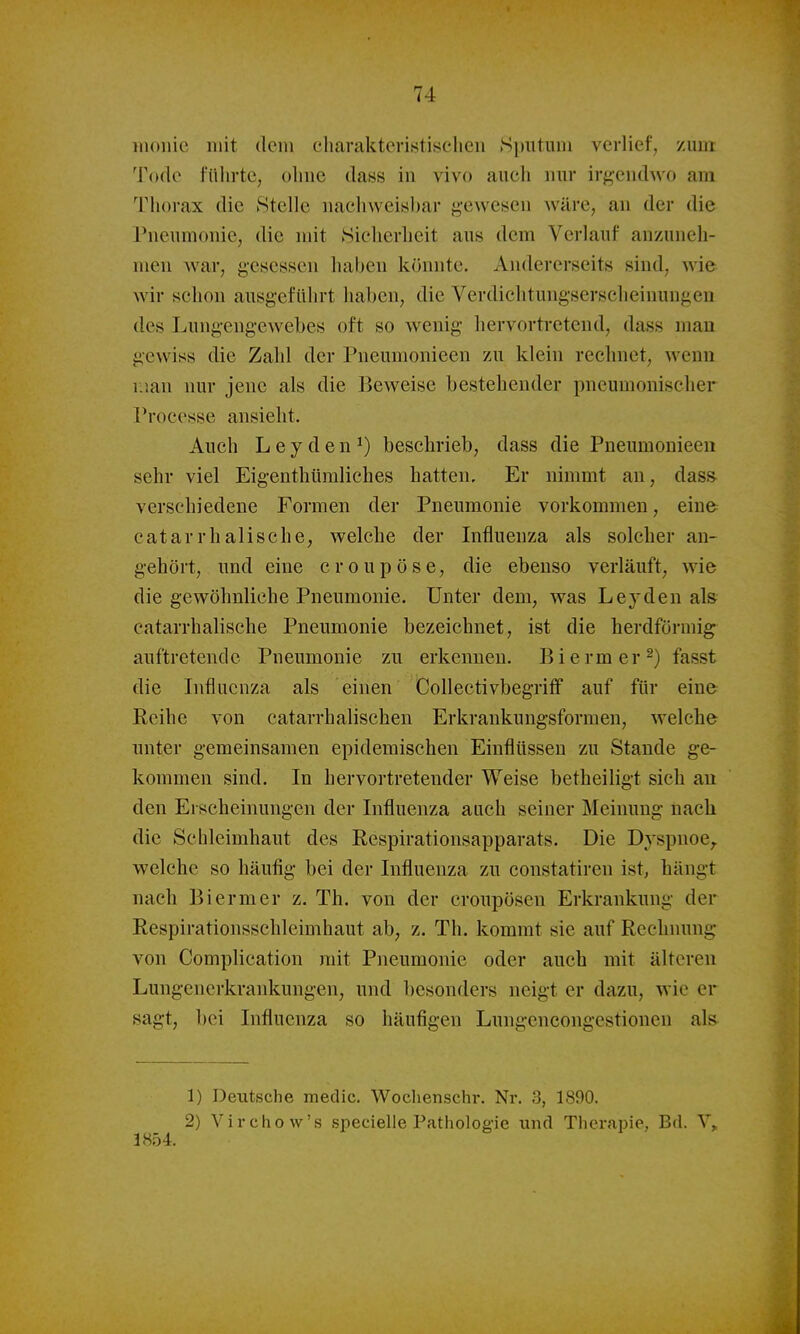 moiiic liiit dein cliarakteristisclien Sputum verlief, zum Todo fülirtc, olnie dass in vivo aucli nur irgendwo am Tliorax die Stelle nachweisbar gewesen wäre, an der die Pneumonie, die mit Sicherheit aus dem Verlauf anzuneh- men war, gesessen haben könnte. Andererseits sind, wie wir schon ausgeführt haben, die Verdichtuugserscheiuungen des Lungengewebes oft so wenig hervortretend, dass man gewiss die Zahl der Pneumonieen zu klein rechnet, wenn riian nur jene als die Beweise bestehender pneumonischer Processe ansieht. Auch Leyden^) beschrieb, dass die Pneumonieen sehr viel Eigenthüraliches hatten. Er ninmit an, dass verschiedene Formen der Pneumonie vorkommen, eine catarrhaiische, welche der Influenza als solcher an- gehört, und eine croupöse, die ebenso verläuft, wie die gewöhnliche Pneumonie. Unter dem, was Lejden als eatarrhalische Pneumonie bezeichnet, ist die herdförmig auftretende Pneumonie zu erkennen. Biermer^) fasst die Influenza als einen Collectivbegriff auf für eine Reihe von catarrhalischen Erkrankungsformen, welche unter gemeinsamen epidemischen Einflüssen zu Stande ge- kommen sind. In hervortretender Weise betheiligt sich an den Erscheinungen der Influenza auch seiner Meinung nach die Schleimhaut des Respirationsapparats. Die Dyspnoe,, welche so häufig bei der Influenza zu constatiren ist, hängt nach Biermer z. Th. von der croupösen Erkrankung der Respirationsschleimhaut ab, z. Th. kommt sie auf Rechnung von Complication mit Pneumonie oder auch mit älteren Lungenerkraiücungen, und besonders neigt er dazu, wie er sagt, bei Influenza so häufigen Lungencongestionen als 1) Deutsche medic. Wochenschr. Nr. 3, 1890. 2) Virchow's specielle Patholog-ie und Therapie, Bd. 1854.