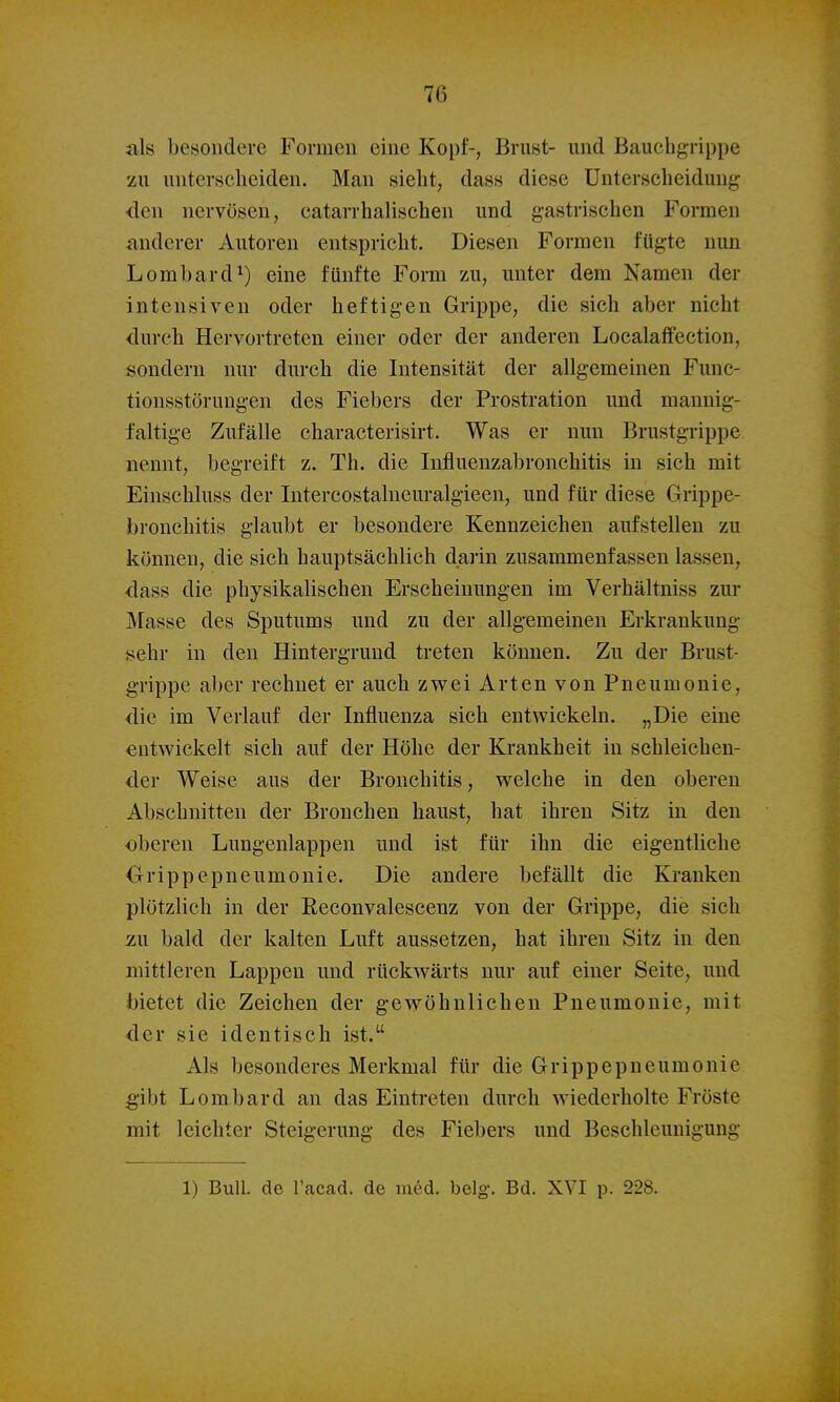 als besondere Formen eine Kopf-, Brust- und Bauchgrippe zu unterscheiden. Man sieht, dass diese Unterscheidung den nervösen, catarrhalischen und gastrischen Formen anderer Autoren entspricht. Diesen Formen fügte nun Lombard 1) eine fünfte Form zu, unter dem Namen der intensiven oder heftigen Grippe, die sich aber nicht durch Hervortreten einer oder der anderen Localaffection, sondern nur durch die Intensität der allgemeinen Func- tionsstörungen des Fiebers der Prostration und mannig- faltige Zufälle characterisirt. Was er nun Brustgrippe nennt, begreift z. Th. die lufluenzabronchitis in sich mit Einschluss der Intercostalneuralgieen, und für diese Grippe- bronchitis glaubt er besondere Kennzeichen aufstellen zu können, die sich hauptsächlich daiin zusammenfassen lassen, dass die physikalischen Erscheinungen im Verhältniss zur Masse des Sputums und zu der allg'cmeinen Erkrankung sehr in den Hintergrund treten können. Zu der Brust- g-rippe aber rechnet er auch zv^ei Arten von Pneumonie, die im Verlauf der Influenza sich entwickeln. „Die eine entwickelt sich auf der Höhe der Krankheit in schleichen- der Weise aus der Bronchitis, w^elche in den oberen Abschnitten der Bronchen haust, hat ihren Sitz in den oberen Lungenlappen und ist für ihn die eigentliche Orippepneumonie. Die andere befällt die Kranken plötzlich in der Reconvalescenz von der Grippe, die sich zu bald der kalten Luft aussetzen, hat ihren Sitz in den mittleren Lappen und rückwärts nur auf einer Seite, und bietet die Zeichen der gewöhnlichen Pneumonie, mit der sie identisch ist. Als besonderes Merkmal für die Grippepneumonie :gibt Lombard an das Eintreten durch wiederholte Fröste mit leichter Steigerung des Fiebers und Beschleunigung 1) Bull, de l'acad. de med. belg. Bd. XVI p. 228.