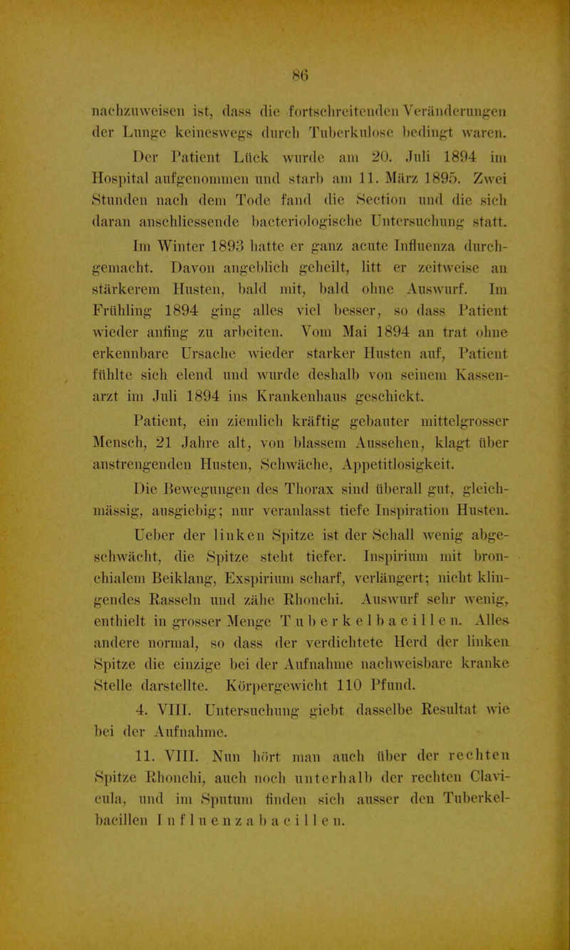 nachzuweisen ist, dass die fortschreitenden Veränderungen der Lung'C keineswegs durch Tuljcrkulosc liedingt waren. Der Patient Liick wurde am 20. Juli 1894 im Hospital aufgenommen und starb am 11. März 1895. Zwei Stunden nach dem Tode fand die Section und die sich daran anschliessende bacteriologische Untersuchung statt. Im Winter 1893 hatte er ganz acute Influenza durch- gemacht. Davon angeblich geheilt, litt er zeitweise an stärkerem Husten, bald mit, bald ohne Auswurf. Im Frühling 1894 ging alles viel besser, so dass Patient wieder anfing zu arbeiten. Vom Mai 1894 an trat ohne erkennbare Ursache wieder starker Husten auf, Patient fühlte sich elend und wurde deshalb von seinem Kassen- arzt im Juli 1894 ins Krankenhaus geschickt. Patient, ein ziemlich kräftig gebauter mittelgrosser Mensch, 21 Jahre alt, von blassem Aussehen, klagt über anstrengenden Husten, Schwäche, Appetitlosigkeit. Die Bewegungen des Thorax sind tiberall gut, gleich- mässig, ausgiebig; nur veranlasst tiefe Inspiration Husten. Ueber der linken Spitze ist der Schall wenig abge- schwächt, die Spitze steht tiefer. Inspirium mit bron- chialem Beiklang, Exspirium scharf, verlängert; nicht klin- gendes Rasseln und zähe Rhonchi. Auswurf sehr wenig, enthielt in grosser Menge T u b e r k e 1 b a c i 11 e n. Alles andere normal, so dass der verdichtete Herd der linken Spitze die einzige bei der Aufnahme nachweisbare kranke Stelle darstellte. Körpergewicht 110 Pfund. 4. VIII. Untersuchung giebt dasselbe Resultat wie bei der Aufnahme. 11. VIII. Nun hört man auch über der rechten Spitze Rhonchi, auch noch unterhalb der rechten Clavi- cula, und im Sputum finden sich ausser den Tuberkel- bacillen I n f 1 u e n z a b a c i 11 e n.