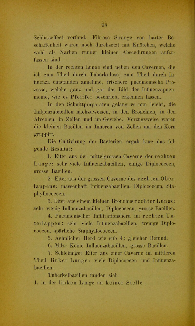 Sclilusseffcct vorfand. Fibröse Stränge von harter Be- scliaiFenlieit waren nocli durclisctzt mit Knötclien, welche wohl als Narhen runder kleiner Ahsccdirung-en aufzu- fassen sind. In der rechten Lunge sind neben den Cavernen, die ich zum Tlieil durch Tuberkulose, zum Theil durch In- fluenza entstanden annehme, frischere pneumonische Pro- zesse, welche ganz und gar das Bild der Influenzapneu- monie, wie es Pfeiffer beschrieb, erkennen lassen. In den Schnittpräparaten gelang es nun leicht, die Influenzabacillen nachzuweisen, in den Bronchien, in den Alveolen, in Zellen und im Gewebe. Vorzugsweise waren die kleinen Bacillen im Inneren von Zellen um den Kern gruppirt. Die Cultivirung der Bacterien ergab kurz das fol- gende Resultat: 1. Eiter aus der mittelgrossen Caverne der rechten Lunge: sehr viele lurfiuenzabacillen, einige Diplococcen, grosse Bacillen. 2. Eiter aus der grossen Caverne des rechten Ober- lappens: massenhaft Influenzabacillen, Diplococcen, Sta- phyllococcen. 3. Eiter aus einem kleinen Bronchus rechter Lunge: sehr wenig Influenzabacillen, Diplococcen, grosse Bacillen. 4. Pneumonischer Infiltrationsherd im rechten Un- terlappen: sehr viele Influenzabacillen, wenige Diplo- coccen, spärliche Staphyllococceu. 5. Aehnlicher Herd wie sub 4: gleicher Befund. 6. Milz: Keine Influenzabacillen, grosse Bacillen. 7. Schleimiger Eiter ans einer Caverne im mittleren Theil linker Lunge: viele Diplococcen und Influenza- bacillen. Tuberkelbacillen fanden sich 1. in der linken Lunge an keiner Stelle.