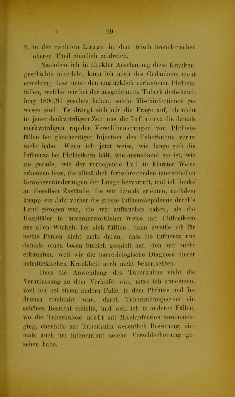 2. in der rechten Lunge in dem frisch bronchitischen oberen Theil ziemlich zahh-eich. Nachdem ich in direkter Anschauung diese Kranken- geschichte miterlebt, kann ich mich des Gedankens nicht erwehren, dass unter den unglücklich verlaufenen Phthisis- fällen, welche wir bei der ausgedehnten Tuberkulinbehand- lung 1890/91 gesehen haben, solche Mischinfectionen ge- wesen sind: Es drängt sich mir die Frage auf, ob nicht in jener denkwürdigen Zeit uns die Influenza die damals merkwürdigen rapiden Verschlimmerungen von Phthisis- fällen bei gleichzeitiger Injection des Tuberkulins verur- sacht habe. Wenn ich jetzt weiss, wie lange sich die Influenza bei Phthisikern hält, wie ansteckend sie ist, wie sie gerade, wie der vorliegende Fall in klarster AVeise erkennen Hess, die allmählich fortschreitenden interstitiellen Gewebsveränderungen der Lunge hervorruft, und ich denke' an dieselben Zustände, die wir damals erlebten, nachdem knapp ein Jahr vorher die grosse Influenzaepidemie durch's Land gezogen war, die wir auftauchen sahen, als die Hospitäler in unverantwortlicher Weise mit Phthisikern aus allen Winkeln her sich füllten, dann zweifle ich für meine Person nicht mehr daran, dass die Influenza uns damals einen bösen Streich gespielt hat, den wir nicht erkannten, weil wir die bacteriologische Diagnose dieser heimtückischen Krankheit noch nicht beherrschten. Dass die Anwendung des Tuberkulins nicht die Veranlassung zu dem Verlaufe war, muss ich annehmen, weil ich bei einem andern Falle, in dem Phthisis und In- fluenza combinirt war, durch Tuberkulininjection ein schönes Resultat erzielte, und weil ich in anderen Fällen, wo die Tuberkulose nicht mit Mischinfection zusammen- ging, ebenfalls mit Tuberkulin wesentlich Besserung, nie- mals auch nur intercurrent solche Verschlechterung ge- sehen habe.