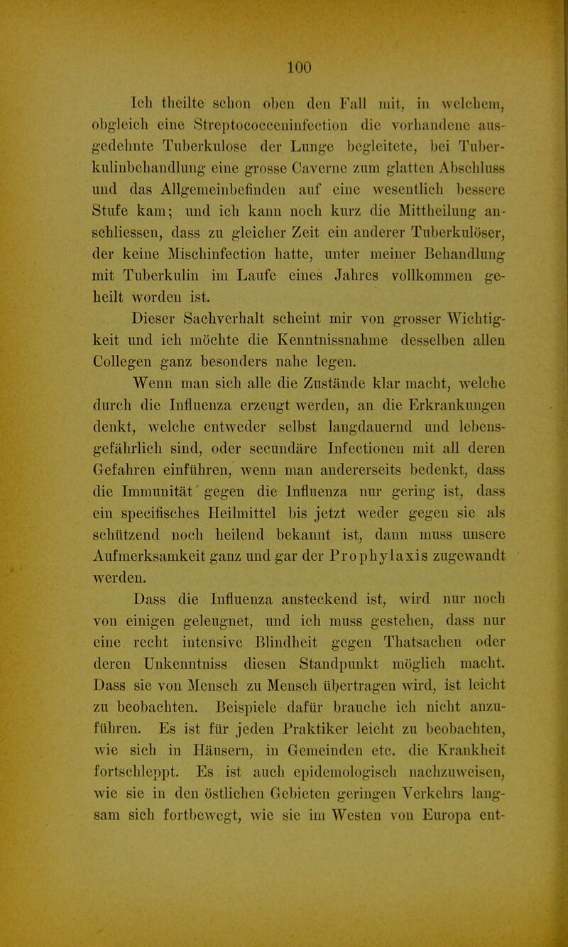 Ich tlicilte schon oben den Fall mit, in welchem, obgleich eine Streptococceninfection die vorhandene aus- gedehnte Tuberkulose der Lunge begleitete, bei Tuber- kulinbehandlung eine grosse Caverne zum glatten Abschluss und das Allgemeinbefinden auf eine wesentlich bessere Stufe kam; und ich kann noch kurz die Mittlieilung an- schliessen, dass zu gleicher Zeit ein anderer Tuberkulöser, der keine Mischinfection hatte, unter meiner Behandlung mit Tuberkulin im Laufe eines Jahres vollkommen ge- heilt worden ist. Dieser Sachverhalt scheint mir von grosser Wichtig- keit und ich möchte die Kenntnissnahme desselben allen Collegen ganz besonders nahe legen. Wenn man sich alle die Zustände klar macht, welche durch die Influenza erzeugt werden, an die Erkrankungen denkt, welche entweder selbst langdauernd und lebens- gefährlich sind, oder secundäre Infectionen mit all deren Gefahren einführen, wenn man andererseits bedenkt, dass die Immunität' gegen die Influenza nur gering ist, dass ein specifisches Heilmittel bis jetzt weder gegen sie als schützend noch heilend bekannt ist, dann muss unsere Aufmerksamkeit ganz und gar der Prophylaxis zugewandt werden. Dass die Influenza ansteckend ist, wird nur noch von einigen geleugnet, und ich muss gestehen, dass nur eine recht intensive Blindheit gegen Thatsachen oder deren Unkenntniss diesen Standpunkt möglich macht. Dass sie von Mensch zu Mensch übertragen wird, ist leicht zu beobachten. Beispiele dafür brauche ich nicht anzu- führen. Es ist für jeden Praktiker leicht zu beobachten, wie sich in Häusern, in Gemeinden etc. die Krankheit fortschleppt. Es ist auch epidemologisch nachzuweisen, wie sie in den östlichen Gebieten geringen Verkehrs lang- sam sich fortbewegt, wie sie im Westen von Europa ent-