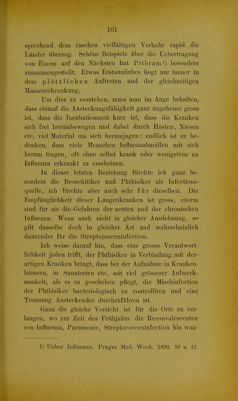 101 sprechend dem raschen vielfältigen Verkehr rapid die Länder überzog. Schöne Beispiele über die Uebertragmig von Einem auf den Nächsten hat Pribram^) besonders ziisammeng-estellt. Etwas Erstaunliches liegt nur immer in dem plötzlichen Auftreten und der gleichzeitigen Massenerkrankuug. Um dies zu verstehen, muss man im Auge behalten, dass einmal die Ansteckungsfähigkeit ganz ungeheuer gross ist, dass die Incubationszeit kurz ist, dass die Kranken sich frei herumbewegen und dabei durch Husten, Niesen etc. viel Material um sich herumjagen; endlich ist zu be- denken, dass viele Menschen Influenzabacillen mit sich herum tragen, oft ohne selbst krank oder wenigstens an Influenza erkrankt zu erscheinen. In dieser letzten Beziehung fürchte ich ganz be- sonders die Bronchitiker und Phthisiker als Infections- quelle, ich fürchte aber auch sehr für dieselben. Die Empfänglichkeit dieser Lungenkranken ist gross, enorm sind für sie die Glefahren der acuten und der chronischen Influenza. Wenn auch nicht in gleicher Ausdehnung, so gilt dasselbe doch in gleicher Art und wahrscheinlich dauernder für die Streptococceninfection. Ich weise darauf hin, dass eine grosse Verantwort- lichkeit jeden trifft, der Phthisiker in Verbindung mit der- artigen Kranken bringt, dass bei der Aufnahme in Kranken- häusern, in Sanatorien etc. mit viel grösserer Aufmerk- samkeit, als es zu geschehen pflegt, die Mischinfection der Phthisiker bacteriologisch zu controlliren und eine Trennung Ansteckender durchzuführen ist. Ganz die gleiche Vorsicht ist für die Orte zu ver- langen, wo zur Zeit des Frühjahrs die Reconvalescenten von Influenza, Pneumonie, Streptococceninfection hin wan-