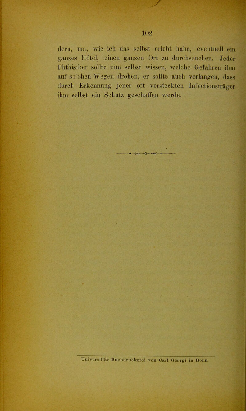 (lern, iir.i, wie ich das selbst erlebt habe, eventuell ein ganzes Hotel, einen ganzen Ort zu durchscuehen. Jeder Plithisiker sollte nun selbst wissen, welche Gefahren ihm auf so'chen Wegen drohen, er sollte auch verlangen, das« durch Erkennung jener oft versteckten Infectionsträger ihm selbst ein Schutz geschaifen werde. Ünivcrsitäta-Buchdruckcroi von Carl Georgi in Bonn.