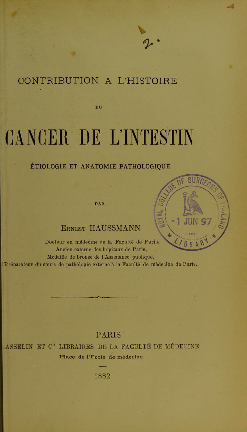 CONTRIBUTION A L'HISTOIRE DU CANCER DE L'INTESTIN ÊTIOLOGIE ET ANATOMIE PATHOLOGIQUE Médaille de bronze de l'AssistaDce publique, Préparateur du cours de pathologie externe à la Faculté de médecine de Paris. PARIS ASSELIN ET LIBRAIRES DE LA I^AGULTÉ DE MÉDECINE Place de l'Ecole de médecine. 1882