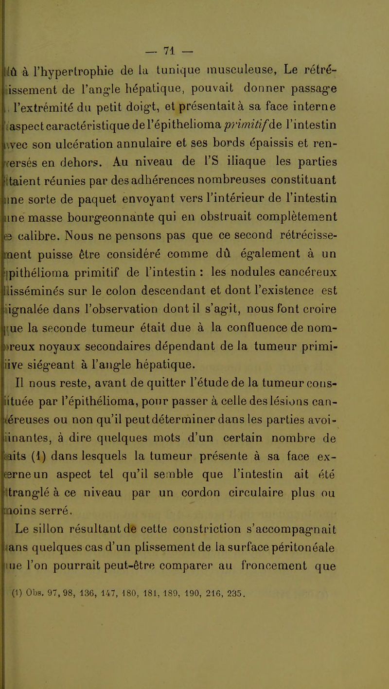 it à l'hypertrophie de la tunique inusculeuse, Le rétré- lissement de l'ang'le hépatique, pouvait donner passage l'extrémité du petit doig-t, et présentait à sa face interne ïaspect caractéristique de l'épi theliorna/?ri/72z7i/de l'intestin wec son ulcération annulaire et ses bords épaissis et ren- versés en dehors. Au niveau de l'S iliaque les parties ttaient réunies par des adhérences nombreuses constituant une sorte de paquet envoyant vers l'intérieur de l'intestin une masse bourg'eonnante qui en obstruait complètement 63 calibre. Nous ne pensons pas que ce second rétrécisse- ment puisse être considéré comme dû ég'alement à un fpithélioma primitif de l'intestin : les nodules cancéreux llisséminés sur le colon descendant et dont l'existence est iignalée dans l'observation dont il s'ag-it, nous font croire ^ue la seconde tumeur était due à la confluence de nom- mreux noyaux secondaires dépendant de la tumeur primi- iive siég'eant à l'ang-le hépatique. Il nous reste, avant de quitter l'étude de la tumeur cons- iituée par l'épithélioma, pour passer à celle des lésions can- téreuses ou non qu'il peut déterminer dans les parties avoi- iinantes, à dire quelques mots d'un certain nombre de aaits (1) dans lesquels la tumeur présente à sa face ex- eerneun aspect tel qu'il semble que l'intestin ait été ttrang'lé à ce niveau par un cordon circulaire plus ou moins serré. Le sillon résultant dé cette constriction s'accompag-nait ?ans quelques cas d'un plissement de la surface péritonéale lue l'on pourrait peut-être comparer au froncement que (1) Obs. 97,98, 136, 147, 180, 181, 189, 190, 216. 235.