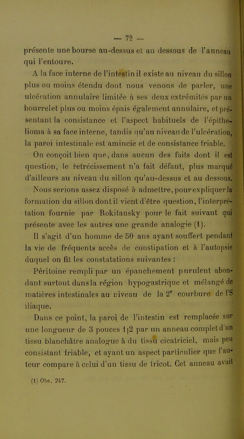 présente une bourse au-dessus et ati dessous de l'anneau qui l'entoure. A la face interne de l'inteslin il existe au niveau du sillon plus ou moins étendu dont nous venons de parler^ une ulcération annulaire limitée à ses deux extrémités par un bourrelet plus ou moins épais ég-alement annulaire, et pré- sentant la consistance et l'aspect habituels de l'épithe- lioma à sa face interne, tandis qu'au niveau de l'ulcération, la paroi intestinale est amincie et de consistance friable. On conçoit bien que, dans aucun des faits dont il est question, le rétrécissement n'a fait défaut, plus marqué d'ailleurs au niveau du sillon qu'au-dessus et au dessous. Nous serions assez disposé a admettre, pourexpliquerla formation du sillon dont il vient d'être question, l'interpré- tation fournie par Rokitansky pour le fait suivant qui présente avec les autres une g-rande analog'ie (1). Il s'ag*it d'un homme de 50 ans ayant souffert pendant la vie de fréquents accès de constipation et à l'autopsie duquel on fît les constatations suivantes : Péritoine rempli par un épanchement purulent abon- dant surtout dans la rég-ion hypog-astriqne et mélang-é de matières intestinales au niveau de la 2^ courbure de l'S iliaque. Dans ce point, la paroi de Tinteslin est remplacée sur une long-ueur de 3 pouces \ \2 par un anneau complet d un tissu blanchâtre analog-ue à du tissu cicatriciel, mais peu consistant friable, et ayant un aspect particulier que l'au- teur compare à celui d'un tissu de tricot. Cet anneau avait