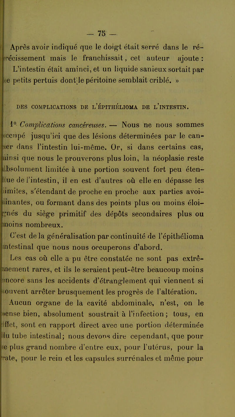 1^ — 75 — Après avoir indiqué que le doig't était serré dans le ré- ) récissement mais le franchissait, cet auteur ajoute : L'intestin était aminci, et un liquide sanieux sortait par le petits pertuis dont-le péritoine semblait criblé. » DES COMPLICATIONS DE l'ÉPITHÉLIOMA DE l'iNTESTIN. 1° Complications cancéreuses. — Nous ne nous sommes iCCîipé jusqu'ici que des lésions déterminées par le can- !eer dans l'intestin lui-même. Or, si dans certains cas, liinsi que nous le prouverons plus loin, la néoplasie reste Ibsolument limitée à une portion souvent fort peu éten- iue de l'intestin, il en est d'autres où elle en dépasse les iimiies, s'étendant de proche en proche aux parties avoi- liinanles, ou formant dans des points plus ou moins éloi- l'I'nés du sièg-e primitif des dépôts secondaires plus ou moins nombreux. C'est de la généralisation par continuité de l'épithélioma intestinal que nous nous occuperons d'abord. Les cas où elle a pu être constatée ne sont pas extrê- mement rares, et ils le seraient peut-être beaucoup moins imcore sans les accidents d'étranglement qui viennent si fiouvent arrêter brusquement les progrès de l'altération. Aucun org-ane de la cavité abdominale, n'est, on le loense bien, absolument soustrait à l'infection ; tous, en iffet, sont en rapport direct avec une portion déterminée Hu tube intestinal; nous devons dire cependant, que pour te plus g-rand nombre d'entre eux, pour l'utérus, pour la i'ate, pour le rein et les capsules surrénales et même pour