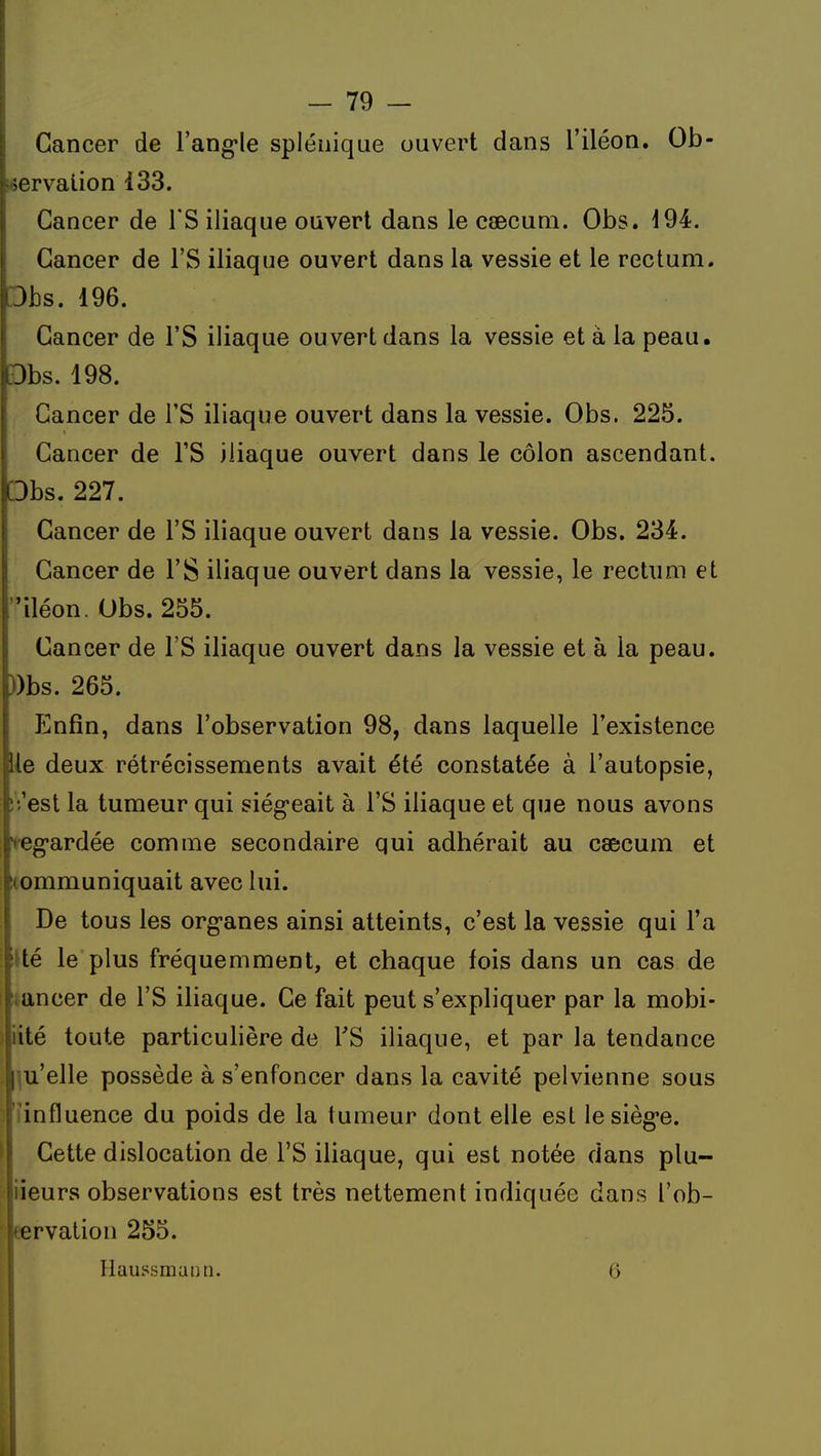 I - 79 - Cancer de Fang-le spléiiique ouvert dans l'iléon. Ob- servation 133. Cancer de l'S iliaque ouvert dans le caecum. Obs. 194. Cancer de l'S iliaque ouvert dans la vessie et le rectum. Dbs. 196. Cancer de l'S iliaque ouvert dans la vessie et à la peau. Dbs. 198. Cancer de l'S iliaque ouvert dans la vessie. Obs. 225. Cancer de l'S iliaque ouvert dans le côlon ascendant. Dbs. 227. Cancer de l'S iliaque ouvert dans la vessie. Obs. 234. Cancer de l'S iliaque ouvert dans la vessie, le rectum et iléon. Obs. 255. Cancer de l'S iliaque ouvert dans la vessie et à la peau. ))bs. 265. îlnfîn, dans l'observation 98, dans laquelle l'existence lie deux rétrécissements avait été constatée à l'autopsie, iVest la tumeur qui siég-eait à l'S iliaque et que nous avons vegardée comme secondaire qui adhérait au caecum et communiquait avec lui. De tous les org-anes ainsi atteints, c'est la vessie qui l'a lté le plus fréquemment, et chaque fois dans un cas de :,ancer de l'S iliaque. Ce fait peut s'expliquer par la mobi- lité toute particulière de TS iliaque, et par la tendance ' u'elle possède à s'enfoncer dans la cavité pelvienne sous influence du poids de la tumeur dont elle est lesièg-e. Cette dislocation de l'S iliaque, qui est notée dans plu- ieurs observations est très nettement indiquée dans l'ob- crvation 255. Haussmann. 5