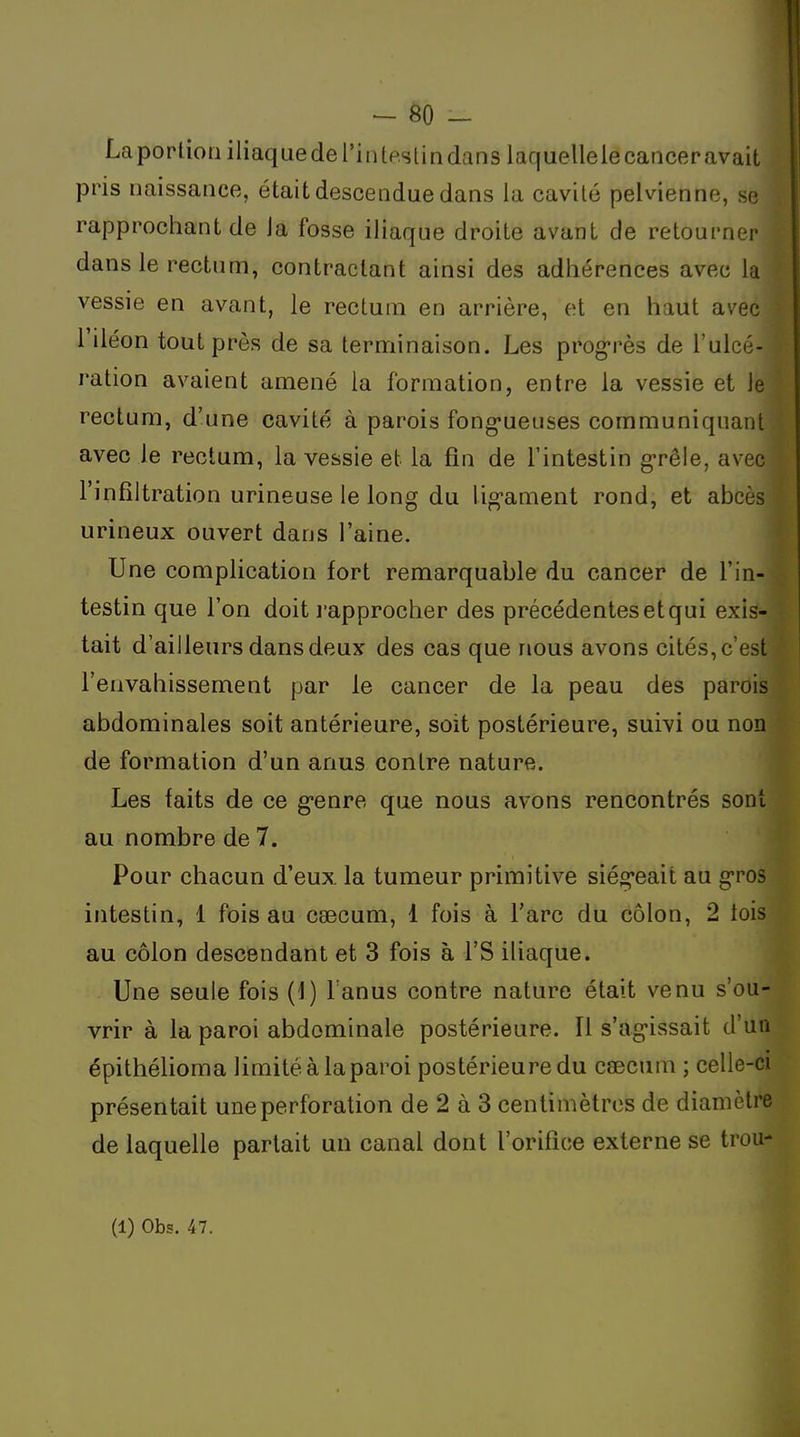 La portion iliaque de l'in tpsti n dans laquelle le cancer avait pris naissance, était descendue dans la cavité pelvienne, se rapprochant de la fosse iliaque droite avant de retourner dans le rectum, contractant ainsi des adhérences avec la vessie en avant, le rectum en arrière, et en haut avec l'iléon tout près de sa terminaison. Les prog-rès de l'ulcé- ration avaient amené la formation, entre la vessie et le rectum, d'une cavité à parois fongueuses communiquant avec le rectum, la vessie et la fin de l'intestin g-rêle, avec l'infiltration urineuse le long du lig-ament rond, et abcès urineux ouvert dans l'aine. Une complication fort remarquable du cancer de l'in- testin que l'on doit l'approcher des précédentes et qui exis- tait d'ailleurs dans deux des cas que nous avons cités, c'est l'envahissement par le cancer de la peau des parois abdominales soit antérieure, soit postérieure, suivi ou non de formation d'un anus contre nature. Les faits de ce g-enre que nous avons rencontrés sont au nombre de 7. Pour chacun d'eux la tumeur primitive siég'eait au g-ros intestin, 1 fois au caecum, 1 fois à l'arc du côlon, 2 lois au côlon descendant et 3 fois à l'S iliaque. Une seule fois (1) Fanus contre nature était venu s'ou- vrir à la paroi abdominale postérieure. Il s'ag-issait d'un épithélioma limité à la paroi postérieure du caecum ; celle-ci présentait une perforation de 2 à 3 centimètres de diamètre de laquelle parlait un canal dont l'orifice externe se trou-