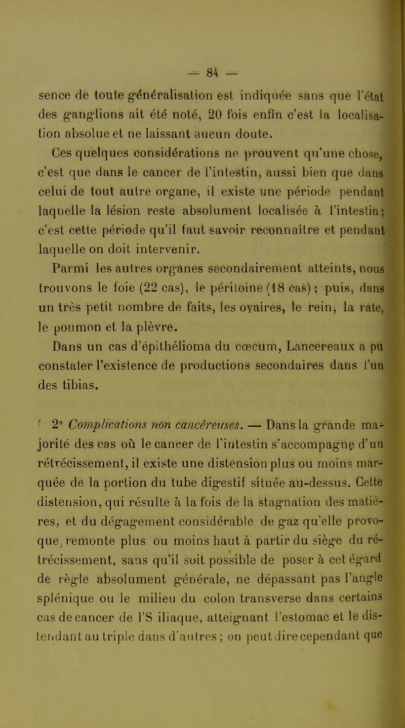 sence de toute g-énéralisation est indiquée sans que l'état des g'ang'lions ait été noté, 20 fois enfin c'est la localisa- tion absolue et ne laissant aucun doute. Ces quelques considérations ne prouvent qu'une chose, c'est que dans le cancer de l'intestin, aussi bien que dans celui de tout autre organe, il existe une période pendant laquelle la lésion reste absolument localisée à l'inteslin; c'est cette période qu'il faut savoir reconnaître et pendant laquelle on doit intervenir. Parmi les autres org-anes secondairement atteints, nous trouvons le foie (22 cas), le péritoine (18 cas) ; puis, dans un très petit nombre de faits, les oyaires, le rein, la rate, le poumon et la plèvre. Dans un cas d'épithélioma du cœcum, Lancereaux a pu constater l'existence de productions secondaires dans l'un des tibias. ^ 2 Complications non cancéreuses. — Dans la grande ma- jorité des cas oii le cancer de l'intestin s'accompagnç d'un rétrécissement, il existe une distension plus ou moins mar- quée de la portion du tube dig^estif située au-dessus. Cette distension, qui résulte à la fois de la stag'nalion des matiè- res, et du dég-ag-ement considérable de g'az qu'elle provo- que^ remonte plus ou moins haut à partir du sièg-e du ré- trécissement, sans qu'il soit possible de poser à cet ég'ard de règ-le absolument g'énérale, ne dépassant pas l'ang'Ie splénique ou le milieu du colon transverse dans certains cas de cancer de l'S iliaque, atteig-nant l'estomac et le dis- teridant au triple dans d'autres ; on peut dire cependant que