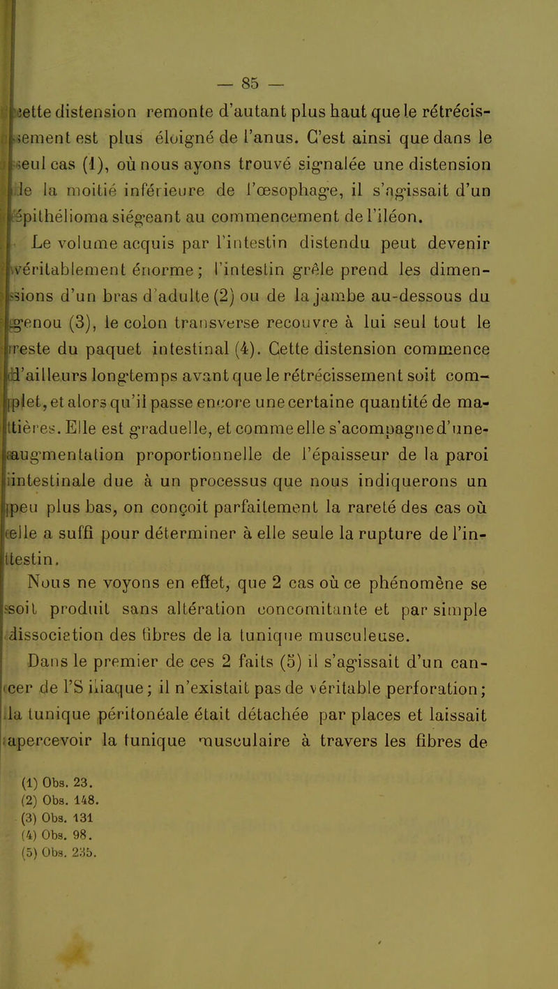 ;ette distension remonte d'autant plus haut que le rétrécis- ;enientest plus éloigné de l'anus. C'est ainsi que dans le eul cas (1), où nous ayons trouvé sig-nalée une distension le la moitié inférieure de l'œsophag'e, il s'ng-issait d'un 'pithélioma siég'eant au commencement de l'iléon. Le volume acquis par l'intestin distendu peut devenir I véritablement ér»orme ; l'intestin grêle prend les dimen- sions d'un bras d'adulte (2) ou de la jambe au-dessous du ^'enou (3), le colon traiisverse recouvre à lui seul tout le reste du paquet intestinal (4). Cette distension commence d'ailleurs long-temps avant que le rétrécissement soit com- iplet, et alors qu'il passe encore une certaine quantité de ma- ttières. Elle est g'raduelle, et comme elle s'acompagned'une- aaug'mentalion proportionnelle de l'épaisseur de la paroi iintestinale due à un processus que nous indiquerons un {.peu plus bas, on conçoit parfaitement la rareté des cas où eelle a suffi pour déterminer à elle seule la rupture de l'in- Uestin. Nous ne voyons en effet, que 2 cas où ce phénomène se fsoil produit sans altération concomitante et par simple dissocietion des tîbres de la tunique musculeuse. Dans le premier de ces 2 faits (5) il s'agissait d'un can- icer de l'S iliaque ; il n'existait pas de véritable perforation ; ila tunique péritonéale était détachée par places et laissait ; apercevoir la tunique musculaire à travers les fibres de (1) Obs. 23. (2) Obs. 148. (3) Obs. 131 (4) Obs. 98.