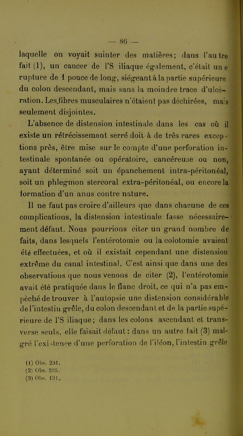 laquelle on voyait suinter des matières; dans l'autre fait (1), un cancer de l'S iliaque ég^rilement, c'était un e rupture de 1 pouce de long*, siég*eantà la partie supérieure du colon descendant, mais sans la moindre trace d'ulcé- ration. Les^fîbres musculaires n'étaient pas déchirées, mais seulement disjointes. L'absence de distension intestinale dans les cas où il existe un rétrécissement serré doit à de très rares excep- tions près, être mise sur le compte d'une perforation in- testinale spontanée ou opératoire, cancéreuLic ou non, ayant déterminé soit un épanchement intra-péritonéal, soit un phleg'mon stercoral extra-péritonéal, ou encore la formation d'un anus contre nature. Il ne faut pas croire d'ailleurs que dans chacune de ces complications, la distension intestinale fasse nécessaire- ment défaut. Nous pourrions citer un grand nombre de faits, dans lesquels l'entérotomie ou la coiotomie avaient été effectuées, et où il existait cependant une distension extrême du canal intestinal. C'est ainsi que dans une des observations que nous venons de citer (2), l'entérotomie avait été pratiquée dans le flanc droit, ce qui n'a pas em- pêché de trouver à l'aulopsie une distension considérable de l'intestin grêle, du colon descendant et de la partie supé- rieure de rS iliaque; dans les colons ascendant et trans- verse seuls, elle faisait défaut: dans un autre fait (3) mal- gré l'exiUence d'une perforation de l'iléon, l'intestin grêle (1) Obs. 231. (2) Obs. 235.