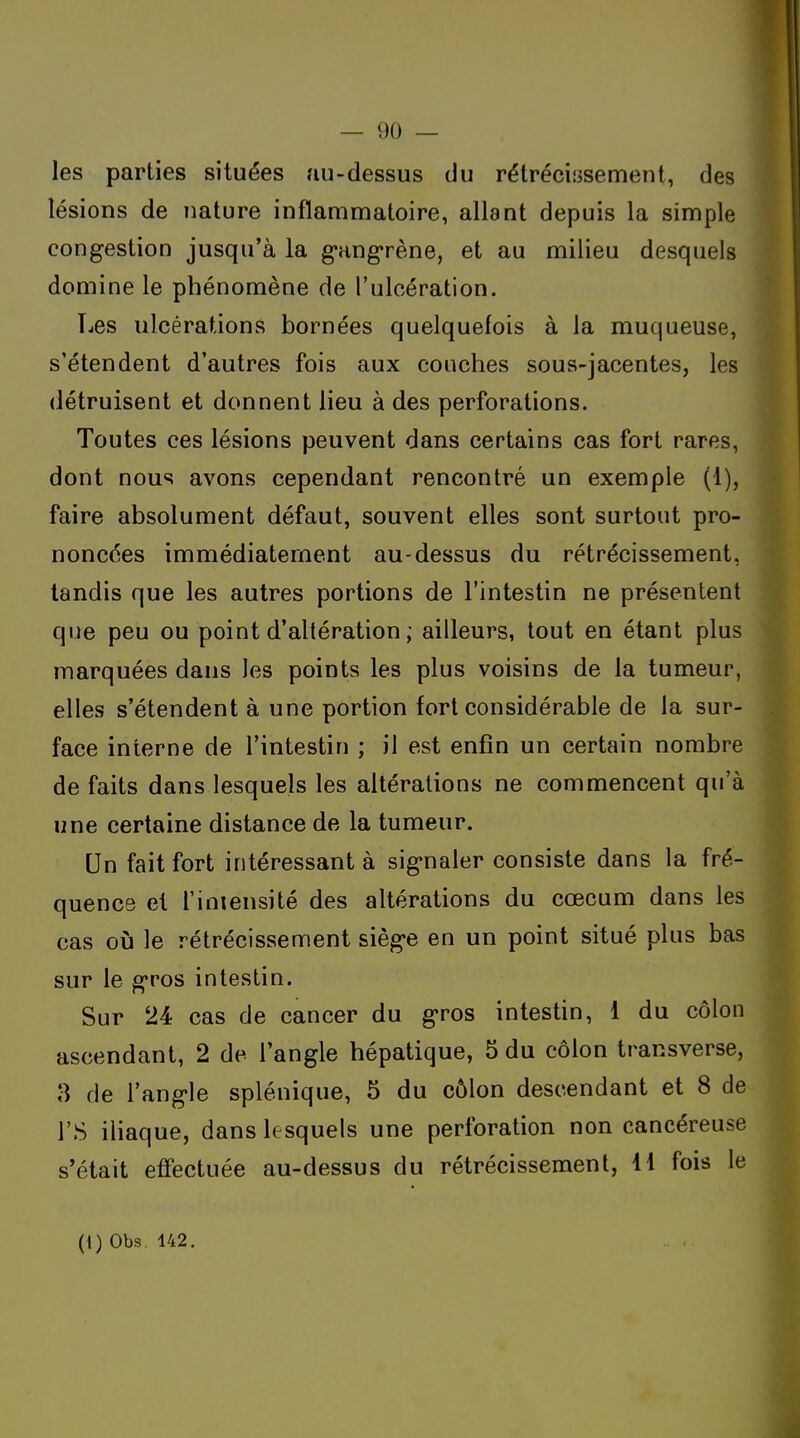les parties situées au-dessus du rétréciiîsement, des lésions de nature inflammatoire, allant depuis la simple congestion jusqu'à la gangrène, et au milieu desquels domine le phénomène de l'ulcération. Les ulcérations bornées quelquefois à la muqueuse, s'étendent d'autres fois aux couches sous-jacentes, les détruisent et donnent lieu à des perforations. Toutes ces lésions peuvent dans certains cas fort rares, dont nous avons cependant rencontré un exemple (1), faire absolument défaut, souvent elles sont surtout pro- noncées immédiatement au-dessus du rétrécissement, tandis que les autres portions de l'intestin ne présentent que peu ou point d'altération ; ailleurs, tout en étant plus marquées dans les points les plus voisins de la tumeur, elles s'étendent à une portion fort considérable de la sur- face interne de l'intestin ; il est enfin un certain nombre de faits dans lesquels les altérations ne commencent qu'à une certaine distance de la tumeur. Un fait fort intéressant à signaler consiste dans la fré- quence et l'iniensité des altérations du cœcum dans les cas oij le rétrécissement siège en un point situé plus bas sur le gros intestin. Sur 24 cas de cancer du gros intestin, 1 du côlon ascendant, 2 de l'angle hépatique, 5 du côlon transverse, 8 de l'angle splénique, 5 du côlon descendant et 8 de rs iliaque, dans lesquels une perforation non cancéreuse s'était effectuée au-dessus du rétrécissement, 11 fois le
