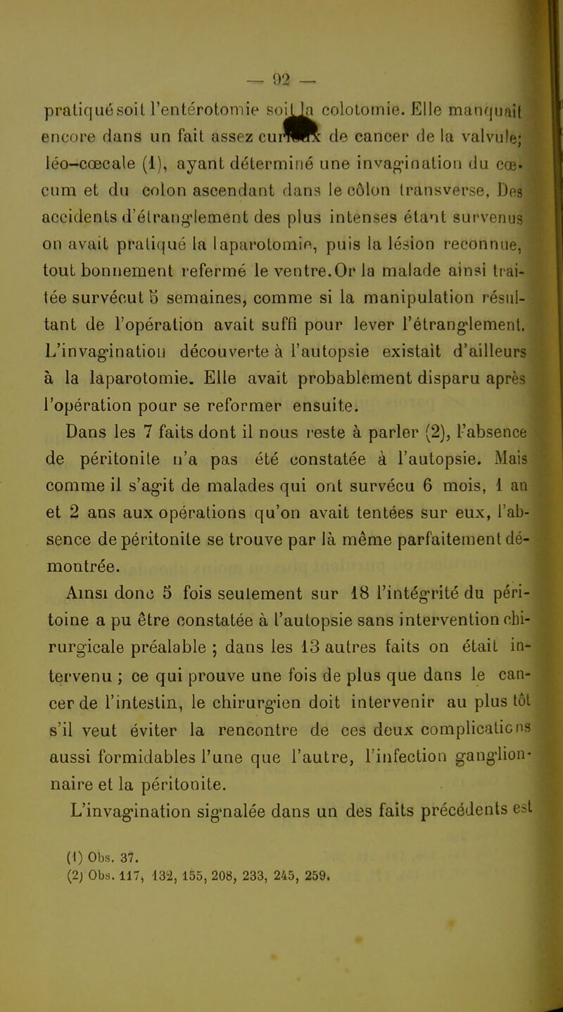 pratiquésoit l'entérotomie soiUa coloLomie. Elle manquait encore dans un fait assez cuiWR de cancer de la valvu!(3; léo-cœcale (1), ayant déterminé une invag'ination du cœ* cum et du colon ascendant dans le côlon Iransverse, Des accidents d'élrang'Iement des plus intenses étant survenus on avait pratiqué la laparotonaie, puis la lésion reconnue, tout bonnement refermé le ventre.Or la malade ainsi trai- tée survécut S semaines, comme si la manipulation résul- tant de l'opération avait suffi pour lever l'étrang-lement. L'invag*ination découverte à l'autopsie existait d'ailleurs à la laparotomie. Elle avait probablement disparu après l'opération pour se reformer ensuite. Dans les 7 faits dont il nous reste à parler (2), l'absence de péritonite n'a pas été constatée à l'autopsie. Mais comme il s'ag-it de malades qui ont survécu 6 mois, 1 au et 2 ans aux opérations qu'on avait tentées sur eux, l'ab- sence de péritonite se trouve par là même parfaitement dé- montrée. Amsi donc 5 fois seulement sur 18 l'intég'rité du péri- toine a pu être constatée à l'autopsie sans intervention chi- rurgicale préalable ; dans les 13 autres faits on était in- tervenu ; ce qui prouve une fois de plus que dans le can- cer de l'intestin, le chirurg-ien doit intervenir au plus tôt s'il veut éviter la rencontre de ces deux complications aussi formidables l'une que l'autre, l'infection gang'lion- naire et la péritonite. L'invagination sig*nalée dans un des faits précédents est (1) Obs. 37. (2; Obs. 117, 132, 155, 208, 233, 245, 259.