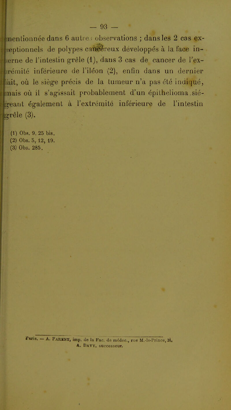 nentionnée dans 6 auti e ; observations ; dans les 2 cas ex- •eptionnels de polypes cat^reux développés à la (ace in- (•rne de i'inteslin gTêle (1), dans 3 cas de cancer de l'ex- réinité inférieure de l'iléon (2), enfin dans un dernier lit, où le siège précis de la tumeur n'a pas été indiqué, nais oii il s'ag-issait probablement d'un épithelioma .sié- ;'eant ég'alement à l'extrémité inférieure de l'intestin ;Têie (3). (1) Obs. 9. 25 bis. (2) Obs. o, 12, 19. (3) Obs. 285. Paris. — A. Parknt, imp. de la Fac. de raédec, rue M.-le-rrince, 3l, A. Davy, successeur.