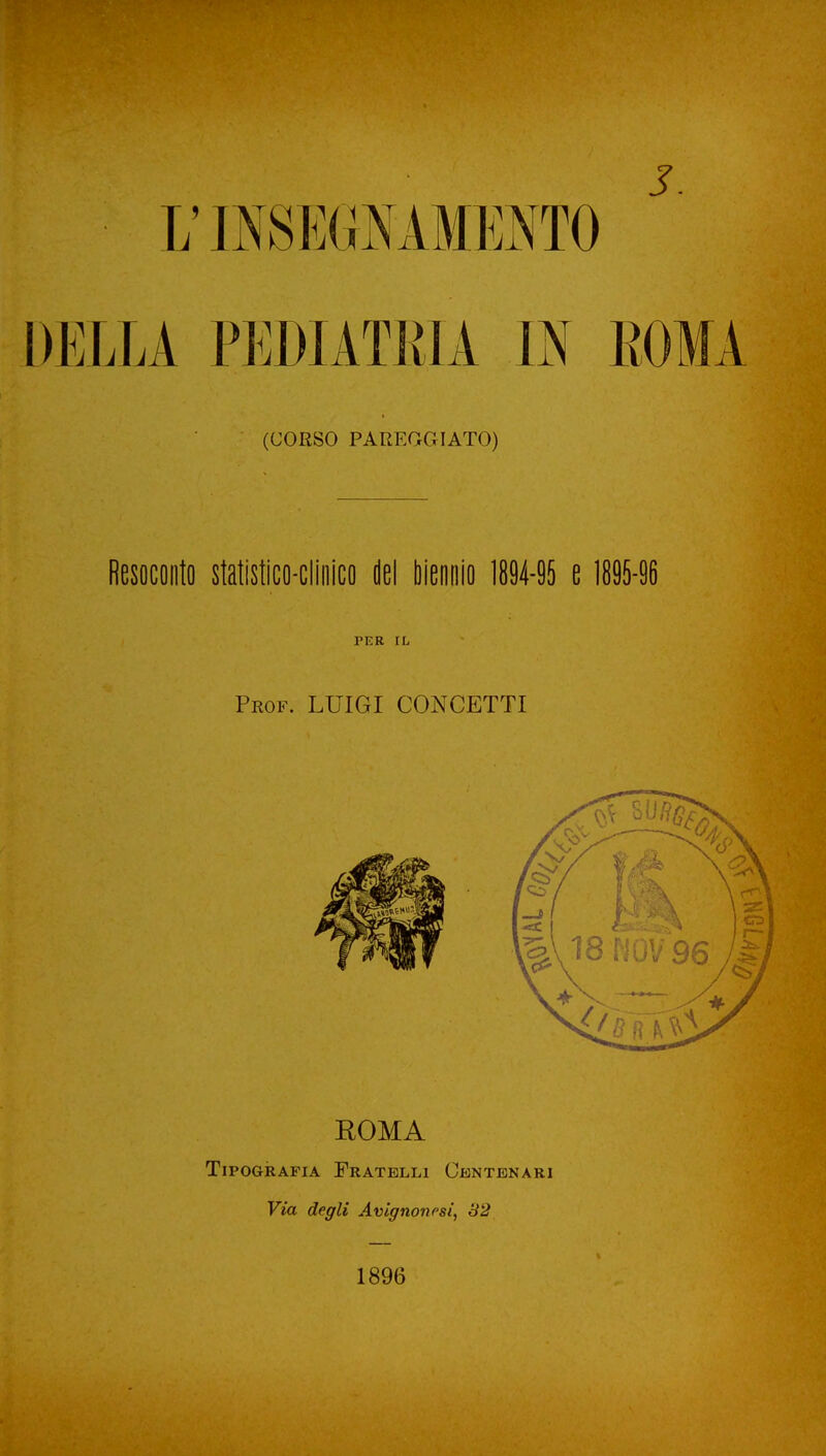 ■ 17 INSEGA AMENTO ' DELLA PEDIATRIA IN KOMA (CORSO PAREGGIATO) Resoconto statistico-clinico del biennio 1894-95 e 1895-96 TER IL Prof. LUIGI CONCETTI ROMA Tipografia Fratelli Centenari Via degli Avignonrsi, 82 1896