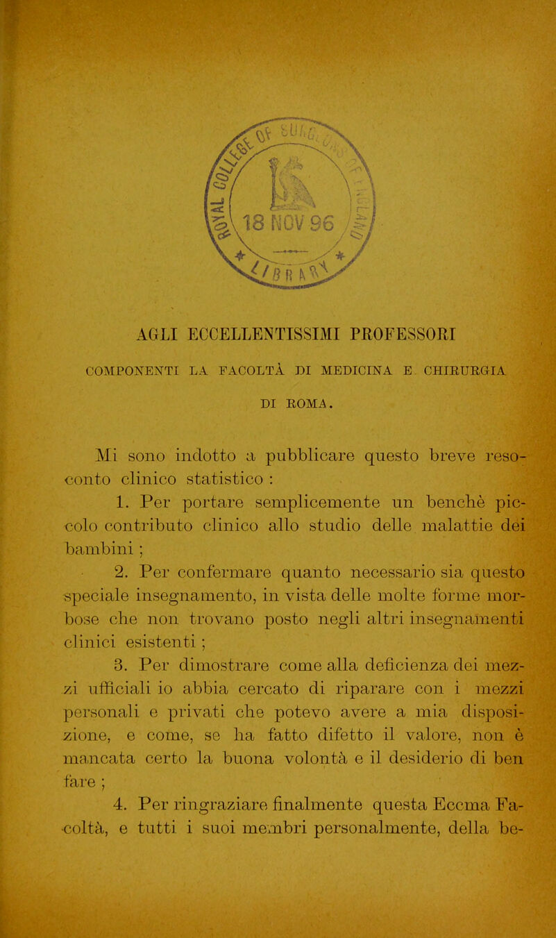 AGLI ECCELLENTISSIMI PROFESSORI COMPONENTI LA FACOLTÀ DI MEDICINA E CHIRURGIA DI ROMA. Mi sono indotto a pubblicare questo breve reso- conto clinico statistico: 1. Per portare semplicemente un benché pic- colo contributo clinico allo studio delle malattie dei bambini ; 2. Per confermare quanto necessario sia questo speciale insegnamento, in vista delle molte forme mor- bose che non trovano posto negli altri insegnamenti clinici esistenti ; 3. Per dimostrare come alla deficienza dei mez- zi ufficiali io abbia cercato di riparare con i mezzi personali e privati che potevo avere a mia disposi- zione, e come, se ha fatto difetto il valore, non è mancata certo la buona volontà e il desiderio di ben fare ; 4. Per ringraziare finalmente questa Eccma Fa- coltà, e tutti i suoi membri personalmente, della be-