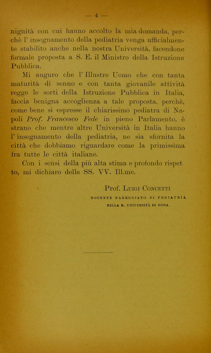 nignità con cui hanno accolto la mia domanda, per- chè l'insegnamento della pediatria venga ufficialmen- te stabilito anche nella nostra Università, facendone formale proposta a S. E. il Ministro della Istruzione Pubblica. Mi auguro che 1' Illustre Uomo che con tanta maturità di senno e con tanta giovanile attività regge le sorti della Istruzione Pubblica in Italia, faccia benigna accoglienza a tale proposta, perchè, come bene si espresse il chiarissimo pediatra di Na- poli Prof. Francesco Fede in pieno Parlamento, è strano che mentre altre Università in Italia hanno 1' insegnamento della pediatria, ne sia sfornita la città che dobbiamo riguardare come la primissima fra tutte le città italiane. Con i sensi della più alta stima e profondo rispet to, mi dichiaro delle SS. VV. Ill.me. Prof. Luigi Concetti DOCENTE PAREGGIATO DI PEDIATRIA, NELLA R. UNIVERSITÀ DI ROMA.