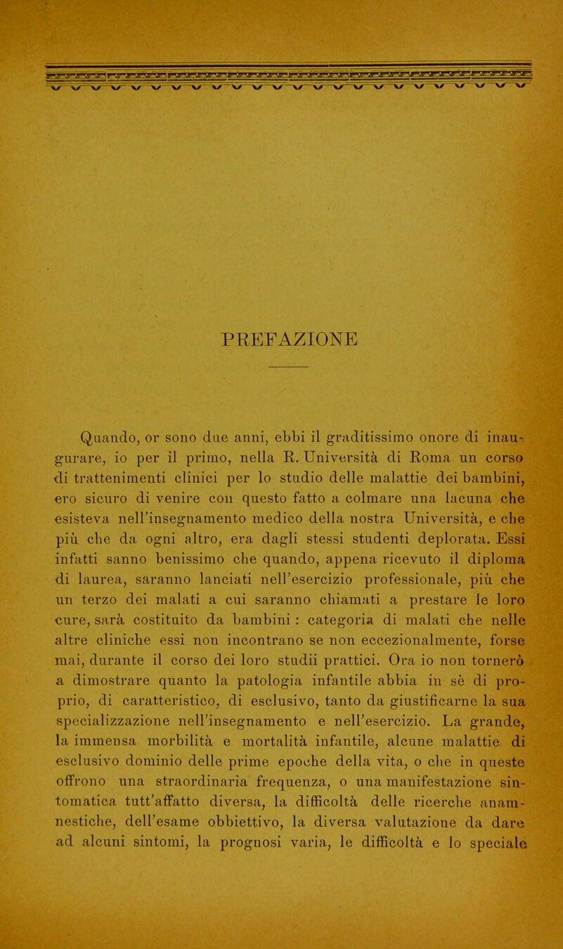 PREFAZIONE Quando, or sono due anni, ebbi il graditissimo onore di inau- gurare, io per il primo, nella R. Università di Roma un corso di trattenimenti clinici per lo studio delle malattie dei bambini, ero sicuro di venire con questo fatto a colmare una lacuna che esisteva, nell'insegnamento medico della nostra Università, e che più che da ogni altro, era dagli stessi studenti deplorata. Essi infatti sanno benissimo che quando, appena ricevuto il diploma di laurea, saranno lanciati nell'esercizio professionale, più. che un terzo dei malati a cui saranno chiamati a prestare le loro cure, sarà costituito da bambini : categoria di malati che nelle altre cliniche essi non incontrano se non eccezionalmente, forse mai, durante il corso dei loro studii prattici. Ora io non tornerò a dimostrare quanto la patologia infantile abbia in sè di pro- prio, di caratteristico, di esclusivo, tanto da giustificarne la sua specializzazione nell'insegnamento e nell'esercizio. La grande, la immensa morbilità e mortalità infantile, alcune malattie di esclusivo dominio delle prime epoche della vita, o che in queste offrono una straordinaria frequenza, o una manifestazione sin- tomatica tutt'affatto diversa, la difficoltà delle ricerche anam- nestiche, dell'esame obbiettivo, la diversa valutazione da dare ad alcuni sintomi, la prognosi varia, le difficoltà e lo speciale