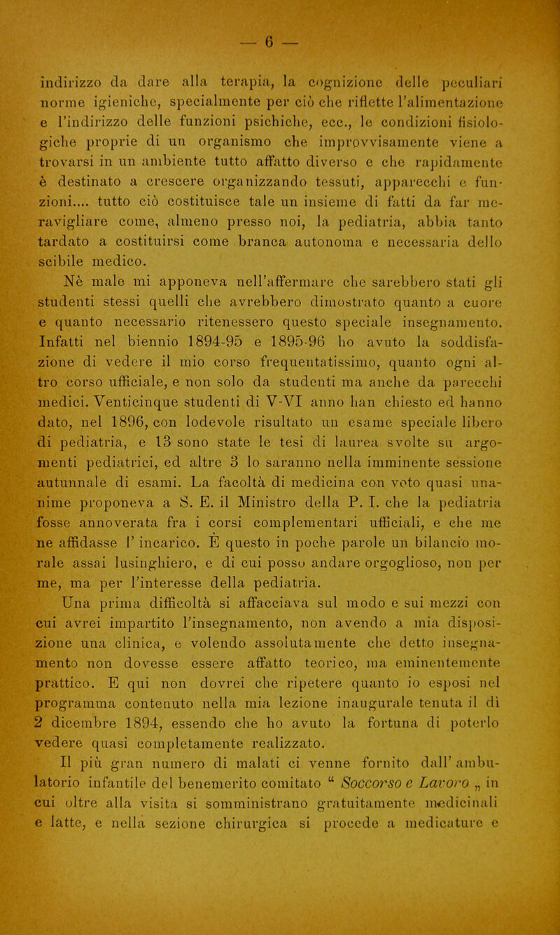 indirizzo da dare alla terapia, la cognizione delle peculiari norme igieniche, specialmente per ciò che riflette l'alimentazione e l'indirizzo delle funzioni psichiche, ecc., le condizioni fisiolo- giche proprie di un organismo che improvvisamente viene a trovarsi in un ambiente tutto affatto diverso e che rapidamente è destinato a crescere organizzando tessuti, apparecchi e fun- zioni.... tutto ciò costituisce tale un insieme di fatti da far me- ravigliare come, almeno presso noi, la pediatria, abbia tanto tardato a costituirsi come branca autonoma e necessaria dello scibile medico. Ne male mi apponeva nell'affermare che sarebbero stati gli studenti stessi quelli che avrebbero dimostrato quanto a cuore e quanto necessario ritenessero questo speciale insegnamento. Infatti nel biennio 1894-95 e 1895-96 ho avuto la soddisfa- zione di vedere il mio corso frequentatissimo, quanto ogni al- tro corso ufficiale, e non solo da studenti ma anche da parecchi medici. Venticinque studenti di V-VI anno han chiesto ed hanno dato, nel 1896, con lodevole risultato un esame speciale libero di pediatria, e 13 sono state le tesi di laurea svolte su argo- menti pediatrici, ed altre 3 lo saranno nella imminente sessione autunnale di esami. La facoltà di medicina con voto quasi una- nime proponeva a S. E. il Ministro della P. I. che la pediatria fosse annoverata fra i corsi complementari ufficiali, e che me ne affidasse 1' incarico. E questo in poche parole un bilancio mo- rale assai lusinghiero, e di cui posso andare orgoglioso, non per me, ma per l'interesse della pediatria. Una prima difficoltà si affacciava sul modo e sui mezzi con cui avrei impartito l'insegnamento, non avendo a mia disposi- zione una clinica, e volendo assolutamente che detto insegna- mento non dovesse essere affatto teorico, ma eminentemente prattico. E qui non dovrei che ripetere quanto io esposi nel programma contenuto nella mia lezione inaugurale tenuta il di 2 dicembre 1894, essendo che ho avuto la fortuna di poterlo vedere quasi completamente realizzato. Il più gran numero di malati ci venne fornito dall' ambu- latorio infantile del benemerito comitato u Soccorso e Lavoro „ in cui oltre alla visita si somministrano gratuitamente medicinali e latte, e nella sezione chirurgica si procede a medicature e