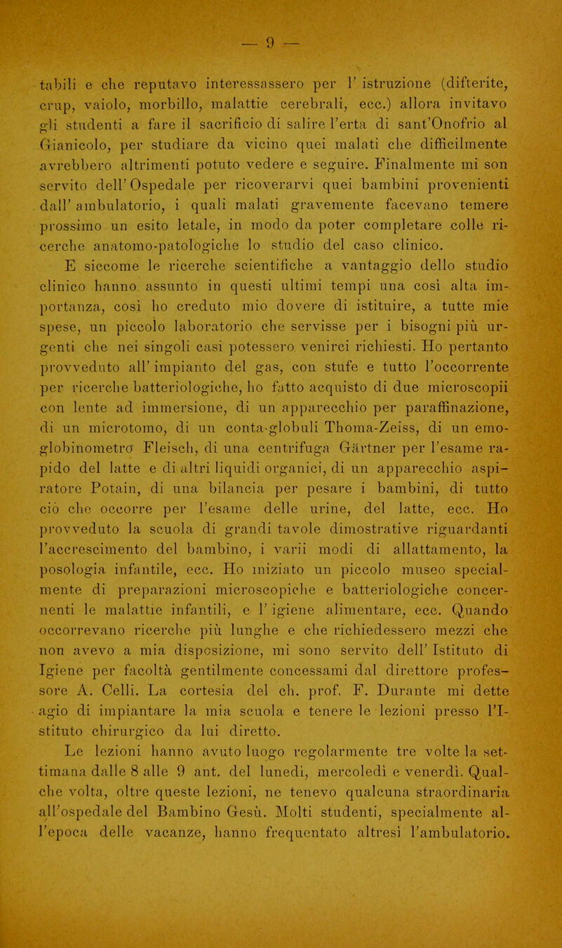 tubili e che reputavo interessassero per 1' istruzione (difterite, crup, vaiolo, morbillo, malattie cerebrali, ecc.) allora invitavo irli studenti a fare il sacrificio di salire l'erta di sant'Onofrio al (ìianicolo, per studiare da vicino quei malati che difficilmente avrebbero altrimenti potuto vedere e seguire. Finalmente mi son servito dell'Ospedale per ricoverarvi quei bambini provenienti dall' ambulatorio, i quali malati gravemente facevano temere prossimo un esito letale, in modo da poter completare colle ri- cerche anatomo-patologiche lo studio del caso clinico. E siccome le ricerche scientifiche a vantaggio dello studio clinico hanno assunto in questi ultimi tempi una così alta im- portanza, così ho creduto mio dovere di istituire, a tutte mie spese, un piccolo laboratorio che servisse per i bisogni più ur- genti che nei singoli casi potessero venirci richiesti. Ho pertanto provveduto all' impianto del gas, con stufe e tutto l'occorrente per ricerche batteriologiche, ho fatto acquisto di due microscopii con lente ad immersione, di un apparecchio per paraffinazione, di un microtomo, di un conta-globuli Thoma-Zeiss, di un emo- globinometro Fleisch, di una centrifuga Gartner per l'esame ra- pido del latte e di altri liquidi organici, di un apparecchio aspi- ratore Potain, di una bilancia per pesare i bambini, di tutto ciò che occorre per l'esame delle urine, del latte, ecc. Ho provveduto la scuola di grandi tavole dimostrative riguardanti l'accrescimento del bambino, i varii modi di allattamento, la posologia infantile, ecc. Ho iniziato un piccolo museo special- mente di preparazioni microscopiche e batteriologiche concer- nenti le malattie infantili, e l'igiene alimentare, ecc. Quando occorrevano ricerche più lunghe e che richiedessero mezzi che non avevo a mia disposizione, mi sono servito dell' Istituto di Igiene per facoltà gentilmente concessami dal direttore profes- sore A. Celli. La cortesia del eh. prof. F. Durante mi dette agio di impiantare la mia scuola e tenere le lezioni presso l'I- stituto chirurgico da lui diretto. Le lezioni hanno avuto luogo regolarmente tre volte la set- timana dalle 8 alle 9 ant. del lunedì, mercoledì e venerdì. Qual- che volta, oltre queste lezioni, ne tenevo qualcuna straordinaria all'ospedale del Bambino Gesù. Molti studenti, specialmente al- l'epoca delle vacanze, hanno frequentato altresì l'ambulatorio.