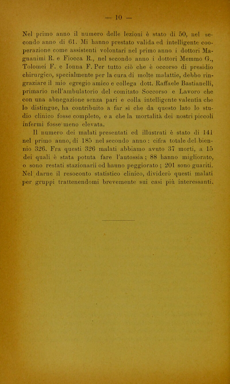 Nel primo anno il numero delle lezioni è stato di 50, nel se- condo anno di 01. Mi hanno prestato valida ed intelligente coo- perazione come assistenti volontari nel primo anno i dottori Ma- gnanimi R. e Fiocca R., nel secondo anno i dottori Memmo G., Tolomei F. e Ionna F. Per tutto ciò che è occorso di presidio chirurgico, specialmente per la cura di molte malattie, debbo rin- graziare il mio egregio amico e collega dott. Raffaele Bastianelli, primario nell'ambulatorio del comitato Soccorso e Lavoro che con una abnegazione senza pari e colla intelligente valentìa cbe lo distingue, ha contribuito a far sì che da questo lato lo stu- dio clinico fosse completo, e a che la mortalità dei nostri piccoli infermi fosse meno elevata. Il numero dei malati presentati ed illustrati è stato di 141 nel primo anno, di 185 nel secondo anno : cifra totale del bien- nio 326. Fra questi 326 malati abbiamo avuto 37 morti, a 15 dei quali è stata potuta fare l'autossia ; 88 hanno migliorato, o sono restati stazionarli od hanno peggiorato ; 201 sono guariti. Nel darne il resoconto statistico clinico, dividerò questi malati per gruppi trattenendomi brevemente sui casi più interessanti.