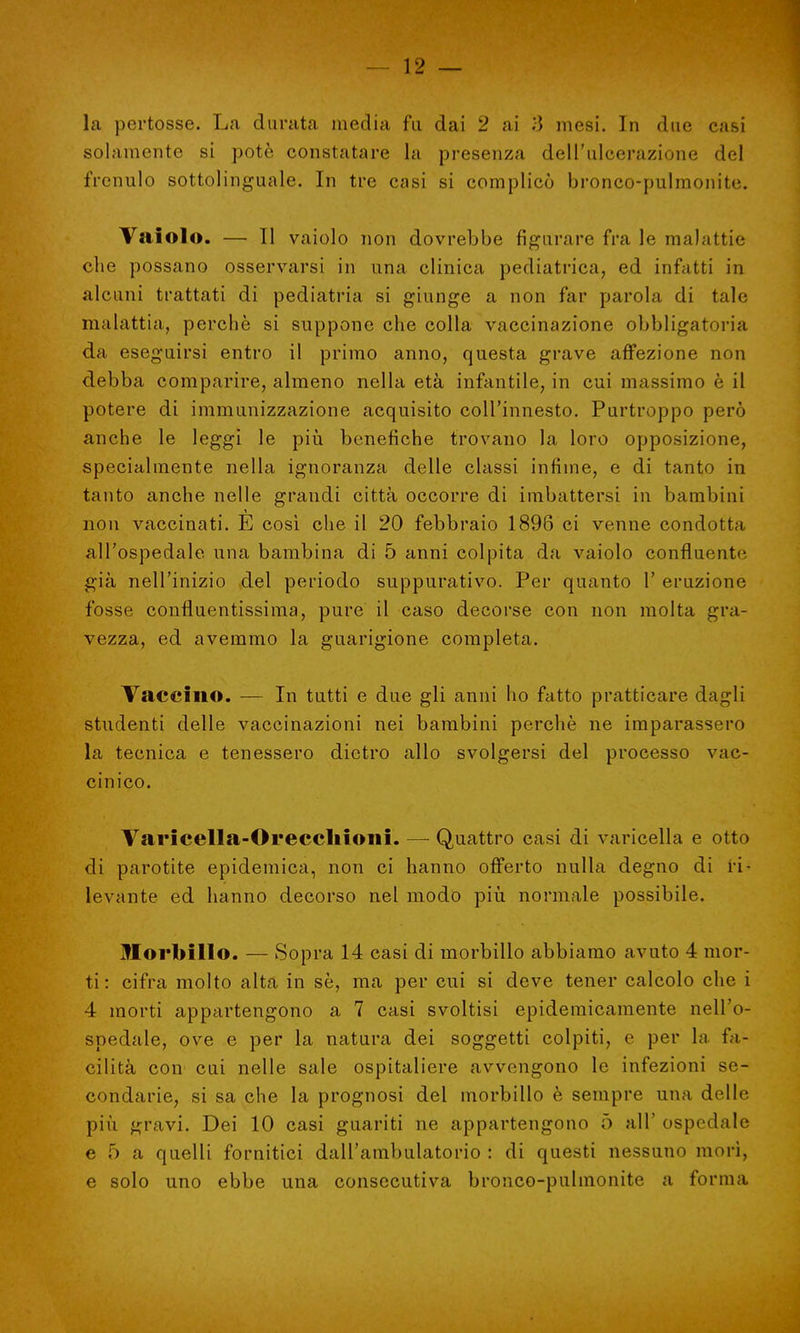 la pertosse. La durata media fa dai 2 ai 3 mesi. In due casi solamente si potè constatare la presenza dell'ulcerazione del frenulo sottolinguale. In tre casi si complicò bronco-pulmonite. Vaiolo. — Il vaiolo non dovrebbe figurare fra le malattie che possano osservarsi in una clinica pediatrica, ed infatti in alcuni trattati di pediatria si giunge a non far parola di tale malattia, perchè si suppone che colla vaccinazione obbligatoria da eseguirsi entro il primo anno, questa grave affezione non debba comparire, almeno nella età infantile, in cui massimo è il potere di immunizzazione acquisito coll'innesto. Purtroppo però anche le leggi le più benefiche trovano la loro opposizione, specialmente nella ignoranza delle classi infime, e di tanto in tanto anche nelle grandi città occorre di imbattersi in bambini non vaccinati. E così che il 20 febbraio 1896 ci venne condotta all'ospedale una bambina di 5 anni colpita da vaiolo confluenti- già nell'inizio del periodo suppurativo. Per quanto 1' eruzione fosse confluentissima, pure il caso decorse con non molta gra- vezza, ed avemmo la guarigione completa. Vaccino. — In tutti e due gli anni ho fatto pratticare dagli studenti delle vaccinazioni nei bambini perchè ne imparassero la tecnica e tenessero dietro allo svolgersi del processo vac- cinico. Varicella-Orecchioni. — Quattro casi di varicella e otto di parotite epidemica, non ci hanno offerto nulla degno di ri- levante ed hanno decorso nel modo più. normale possibile. Morbillo. — Sopra 14 casi di morbillo abbiamo avuto 4 mor- ti : cifra molto alta in sè, ma per cui si deve tener calcolo che i 4 morti appartengono a 7 casi svoltisi epidemicamente nell'o- spedale, ove e per la natura dei soggetti colpiti, e per la fa- cilità con cui nelle sale ospitaliere avvengono le infezioni se- condarie, si sa che la prognosi del morbillo è sempre una delle più gravi. Dei 10 casi guariti ne appartengono ò all' ospedale eòa quelli fornitici dall'ambulatorio : di questi nessuno morì, e solo uno ebbe una consecutiva bronco-pulmonite a forma