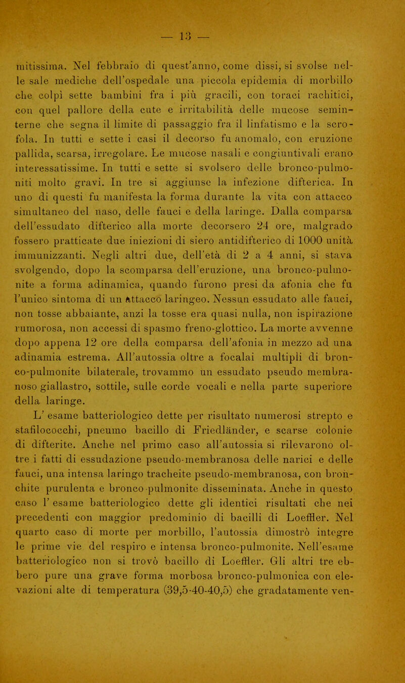 untissima. Nel febbraio di quest'anno, come dissi, si svolse nel- le sale mediche dell'ospedale una piccola epidemia di morbillo che colpì sette bambini fra i più gracili, con toraci rachitici, con quel pallore della cute e irritabilità delle mucose semin- terne che segna il limite di passaggio fra il linfatismo e la scro- fola. In tutti e sette i casi il decorso fa anomalo, con eruzione pallida, scarsa, irregolare. Le mucose nasali e congiuntivali erano interessatissimo. In tutti e sette si svolsero delle bronco-pulmo- niti molto gravi. In tre si aggiunse la infezione difterica. In uno di questi fu. manifesta la forma durante la vita con attacco simultaneo del naso, delle fauci e della laringe. Dalla comparsa dell'essudato difterico alla morte decorsero 24 ore, malgrado fossero pratticate due iniezioni di siero antidifterico di 1000 unità immunizzanti. Negli altri due, dell'età di 2 a 4 anni, si stava svolgendo, dopo la scomparsa dell'eruzione, una bronco-pulmo- nite a forma adinamica, quando furono presi da afonia che fu l'unico sintonia di un attacco laringeo. Nessun essudato alle fauci, non tosse abbaiante, anzi la tosse era quasi nulla, non ispirazione rumorosa, non accessi di spasmo freno-glottico. La morte avvenne dopo appena 12 ore della comparsa dell'afonia in mezzo ad una adinamia estrema. All'autossia oltre a focalai multipli di bron- co-pulmonite bilaterale, trovammo un essudato pseudo membra- noso giallastro, sottile, sulle corde vocali e nella parte superiore della laringe. L' esame batteriologico dette per risultato numerosi strepto e stafilococchi, pneumo bacillo di Friedlander, e scarse colonie di difterite. Anche nel primo caso all'autossia si rilevarono ol- tre i fatti di essudazione pseudo-membranosa delle narici e delle fauci, una intensa laringo tracheite pseudo-membranosa, con bron- chite purulenta e bronco pulmonite disseminata. Anche in questo caso 1' esame batteriologico dette gli identici risultati che nei precedenti con maggior predominio di bacilli di Loeffler. Nel quarto caso di morte per morbillo, l'autossia dimostrò integre le prime vie del respiro e intensa bronco-pulmonite. Nell'esame batteriologico non si trovò bacillo di Loeffler. Gli altri tre eb- bero pure una grave forma morbosa bronco-pulmonica con ele- vazioni alte di temperatura (39,5-40-40,5) che gradatamente ven-