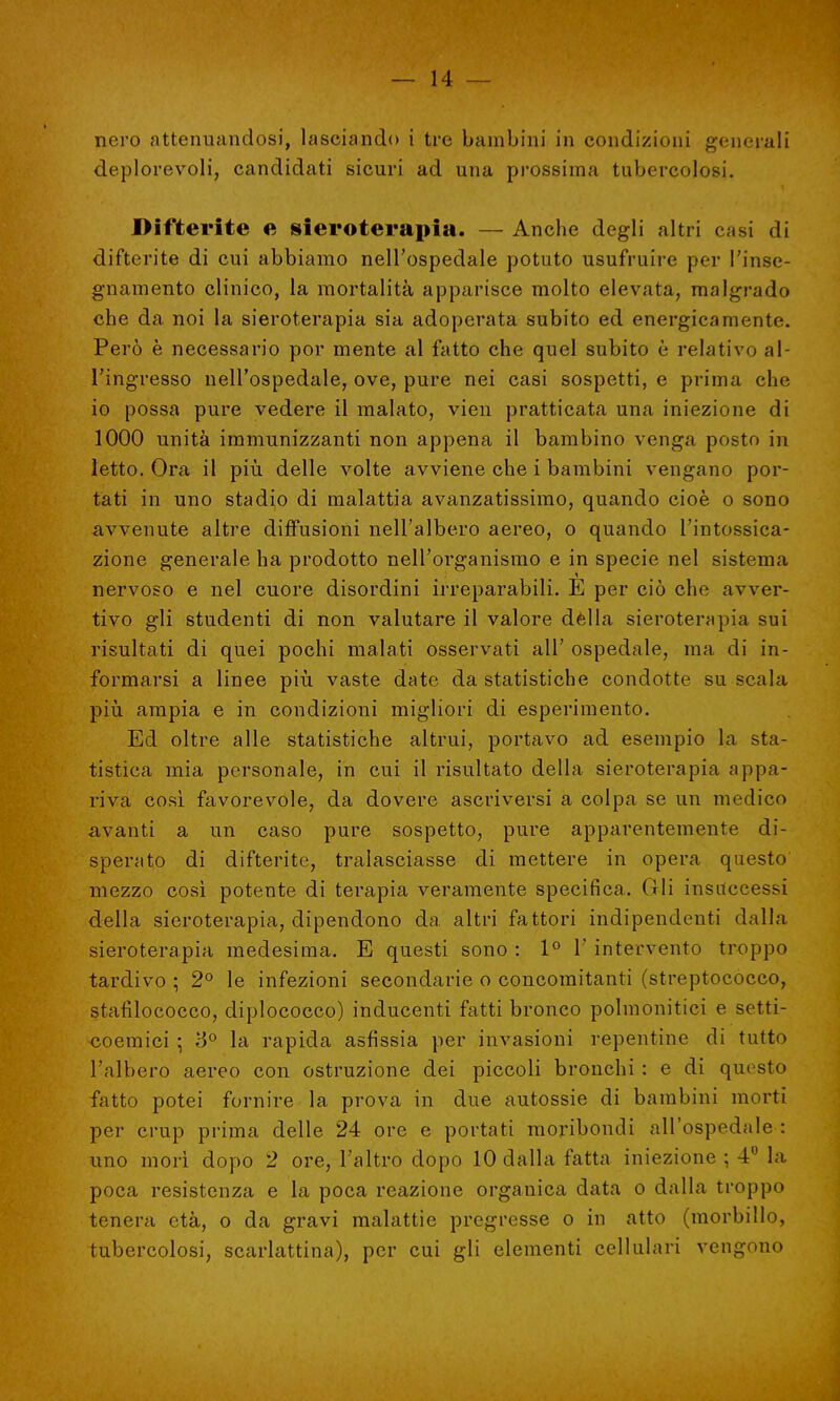 nero attenuandosi, lasciando i tre bambini in condizioni generali deplorevoli, candidati sicuri ad una prossima tubercolosi. Difterite e sieroterapia. — Anche degli altri casi di difterite di cui abbiamo nell'ospedale potuto usufruire per l'inse- gnamento clinico, la mortalità apparisce molto elevata, malgrado che da noi la sieroterapia sia adoperata subito ed energicamente. Però è necessario por mente al fatto che quel subito è relativo al- l'ingresso nell'ospedale, ove, pure nei casi sospetti, e prima che io possa pure vedere il malato, vien pratticata una iniezione di 1000 unità immunizzanti non appena il bambino venga posto in letto. Ora il più. delle volte avviene che i bambini vengano por- tati in uno stadio di malattia avanzatissimo, quando cioè o sono avvenute altre diffusioni nell'albero aereo, o quando l'intossica- zione generale ha prodotto nell'organismo e in specie nel sistema nervoso e nel cuore disordini irreparabili. E per ciò che avver- tivo gli studenti di non valutare il valore dèlia sieroterapia sui risultati di quei pochi malati osservati all' ospedale, ma di in- formarsi a linee più vaste date da statistiche condotte su scala più ampia e in condizioni migliori di esperimento. Ed oltre alle statistiche altrui, portavo ad esempio la sta- tistica mia personale, in cui il risultato della sieroterapia appa- riva così favorevole, da dovere ascriversi a colpa se un medico avanti a un caso pure sospetto, pure apparentemente di- sperato di difterite, tralasciasse di mettere in opera questo mezzo così potente di terapia veramente specifica. Gli insuccessi della sieroterapia, dipendono da altri fattori indipendenti dalla sieroterapia medesima. E questi sono : 1° Y intervento troppo tardivo ; 2° le infezioni secondarie o concomitanti (streptococco, stafilococco, diplococco) inducenti fatti bronco polmonitici e setti- coemici ; 3° la rapida asfissia per invasioni repentine di tutto l'albero aereo con ostruzione dei piccoli bronchi : e di questo fatto potei fornire la prova in due autossie di bambini morti per crup prima delle 24 ore e portati moribondi all'ospedale : uno morì dopo 2 ore, l'altro dopo 10 dalla fatta iniezione ; 4° la poca resistenza e la poca reazione organica data o dalla troppo tenera età, o da gravi malattie pregresse o in atto (morbillo, tubercolosi, scarlattina), per cui gli elementi cellulari vengono