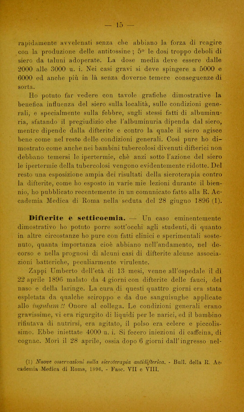 rapidamente avvelenati senza clie abbiano la forza di reagire con la produzione delle antitossine ; 5° le dosi troppo deboli di siero da taluni adoperate. La dose media deve essere dalle 2000 alle 3000 u. i. Nei casi gravi si deve spingere a 5000 e 6000 ed anche più in là senza doverne temere conseguenze di sorta. Ho potuto far vedere con tavole grafiche dimostrative la benefica influenza del siero sulla località, sulle condizioni gene- rali, e specialmente sulla febbre, sugli stessi fatti di albuminu- ria, sfatando il pregiudizio che l'albuminuria dipenda dal siero, mentre dipende dalla difterite e contro la quale il siero agisce bene come nel resto delle condizioni generali. Così pure ho di- mostrato come anche nei bambini tubercolosi divenuti difterici non debbano temersi le ipertermie, chè anzi sotto l'azione del siero le ipertermie della tubercolosi vengono evidentemente ridotte. Del resto una esposizione ampia dei risultati della sieroterapia contro la difterite, come ho esposto in varie mie lezioni durante il bien- nio, ho pubblicato recentemente in un comunicato fatto alla R. Ac- cademia Medica di Roma nella seduta del 28 giugno 1896 (1). Difterite e settieoemia. — Un caso eminentemente dimostrativo ho potuto porre sott'occhi agli studenti, di quanto in altre circostanze ho pure con fatti clinici e sperimentali soste- nuto, quanta importanza cioè abbiano nell'andamento, nel de- corso e nella prognosi di alcuni casi di difterite alcune associa- zioni batteriche, peculiarmente virulente. Zappi Umberto dell'età di 13 mesi, venne all'ospedale il dì 22 aprile 1896 malato da 4 giorni con difterite delle fauci, del naso e della laringe. La cura di questi quattro giorni era stata espletata da qualche sciroppo e da due sanguisughe applicate allo iugulimi !! Onore al collega. Le condizioni generali erano gravissime, vi era rigurgito di liquidi per le narici, ed il bambino rifiutava di nutrirsi, era agitato, il polso era celere e piccolis- simo. Ebbe iniettate 4000 u. i. Si fecero iniezioni di caffeina, di cognac. Morì il 28 aprile, ossia dopo 6 giorni dall'ingresso nel- (1) Nuove osservazioni sulla sieroterapia antidifterica. - Bull, della R. Ac- cademia Medica di Roma, 1896. - Fase. VII e Vili.