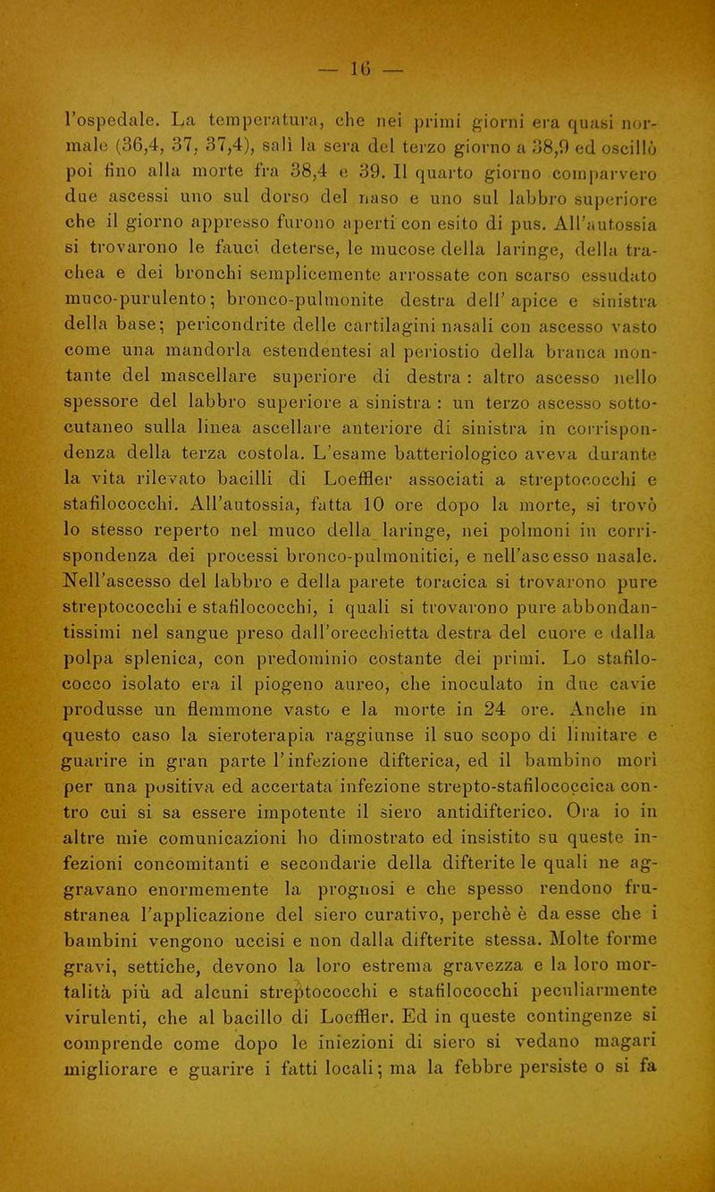— 1 (') — l'ospedale. La temperatura, che nei primi giorni era quasi nor- male (36,4, 37. 37,4), salì la sera del terzo giorno a 38,9 ed oscillò poi fino alla morte fra 38,4 e 39. Il quarto giorno comparvero due ascessi uno sul dorso del naso e uno sul labbro superiore che il giorno appresso furono aperti con esito di pus. All'autossia si trovarono le fauci deterse, le mucose della laringe, della tra- chea e dei bronchi semplicemente arrossate con scarso essudato muco-purulento; bronco-pulmonite destra dell'apice e sinistra della base; pericondrite delle cartilagini nasali con ascesso va^to come una mandorla estendentesi al periostio della branca mon- tante del mascellare superiore di destra: altro ascesso nello spessore del labbro superiore a sinistra : un terzo ascesso sotto- cutaneo sulla linea ascellare anteriore di sinistra in corrispon- denza della terza costola. L'esame batteriologico aveva durante la vita rilevato bacilli di Loeffler associati a streptococchi e stafilococchi. All'autossia, fatta 10 ore dopo la morte, si trovò lo stesso reperto nel muco della laringe, nei polmoni in corri- spondenza dei processi bronco-pulmonitici, e nell'ascesso nasale. Nell'ascesso del labbro e della parete toracica si trovarono pure streptococchi e stafilococchi, i quali si trovarono pure abbondan- tissimi nel sangue preso dall'orecchietta destra del cuore e dalla polpa splenica, con predominio costante dei primi. Lo stafilo- cocco isolato era il piogeno aureo, che inoculato in due cavie produsse un flemmone vasto e la morte in 24 ore. Anche in questo caso la sieroterapia raggiunse il suo scopo di limitare e guarire in gran parte l'infezione difterica, ed il bambino morì per una positiva ed accertata infezione strepto-stafilococcica con- tro cui si sa essere impotente il siero antidifterico. Ora io in altre mie comunicazioni ho dimostrato ed insistito su queste in- fezioni concomitanti e secondarie della difterite le quali ne ag- gravano enormemente la prognosi e che spesso rendono fru- stranea l'applicazione del siero curativo, perchè è da esse che i bambini vengono uccisi e non dalla difterite stessa. Molte forme gravi, settiche, devono la loro estrema gravezza e la loro mor- talità più ad alcuni streptococchi e stafilococchi peculiarmente virulenti, che al bacillo di Loeffler. Ed in queste contingenze si comprende come dopo le iniezioni di siero si vedano magari migliorare e guarire i fatti locali ; ma la febbre persiste o si fa