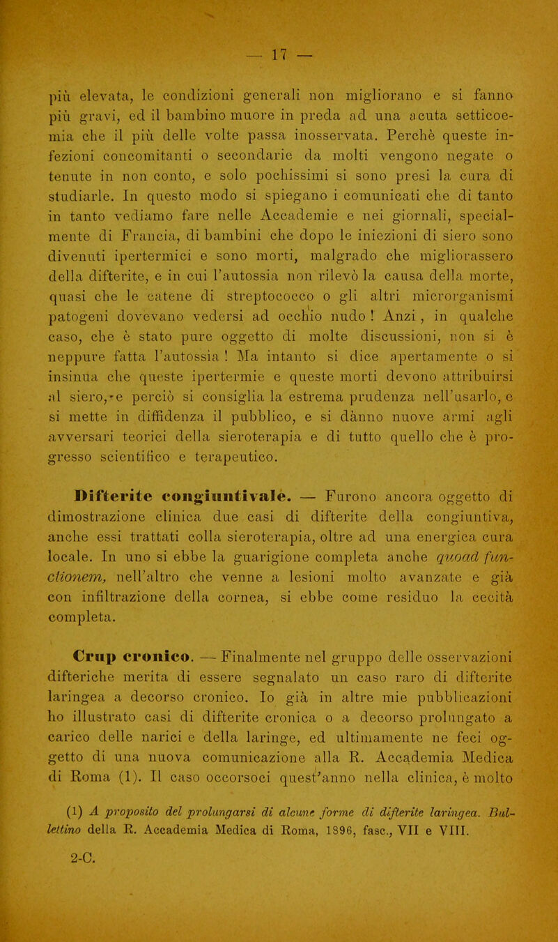 più elevata, le condizioni generali non migliorano e si fanno più gravi, ed il bambino muore in preda ad una acuta setticoe- naia che il più delle volte passa inosservata. Perchè queste in- fezioni concomitanti o secondarie da molti vengono negate o tenute in non conto, e solo pochissimi si sono presi la cura di studiarle. In questo modo si spiegano i comunicati che di tanto in tanto vediamo fare nelle Accademie e nei giornali, special- mente di Francia, di bambini che dopo le iniezioni di siero sono divenuti ipertermici e sono morti, malgrado che migliorassero della difterite, e in cui l'autossia non rilevò la causa della morte, quasi che le catene di streptococco o gli altri microrganismi patogeni dovevano vedersi ad occhio nudo ! Anzi, in qualche caso, che è stato pure oggetto di molte discussioni, non si è neppure fatta l'autossia ! Ma intanto si dice apertamente o si insinua che queste ipertermie e queste morti devono attribuirsi al siero,*e perciò si consiglia la estrema prudenza nell'usarlo, e si mette in diffidenza il pubblico, e si danno nuove armi agli avversari teorici della sieroterapia e di tutto quello che è pro- gresso scientifico e terapeutico. Difterite congiuntivale. — Furono ancora oggetto di dimostrazione clinica due casi di difterite della congiuntiva, anche essi trattati colla sieroterapia, oltre ad una energica cura locale. In uno si ebbe la guarigione completa anche quoad fun- ciionem, nell'altro che venne a lesioni molto avanzate e già con infiltrazione della cornea, si ebbe come residuo la cecità completa. Crup cronico. — Finalmente nel gruppo delle osservazioni difteriche merita di essere segnalato un caso raro di difterite- laringea a decorso cronico. Io già in altre mie pubblicazioni ho illustrato casi di difterite cronica o a decorso prolungato a carico delle narici e della laringe, ed ultimamente ne feci og- getto di una nuova comunicazione alla R. Accademia Medica di Roma (1). Il caso occorsoci quest'anno nella clinica, è molto (1) A proposito del prolungarsi di alcune forme di difterite laringea. Bui- lettino della E. Accademia Medica di Roma, 1396, fase, VII e Vili. 2-C.