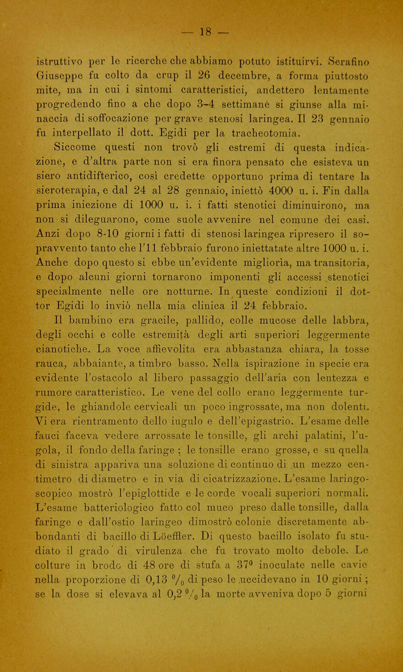istruttivo per le ricerche che abbiamo potuto istituirvi. Serafino Giuseppe fu colto da crup il 26 decembre, a forma piuttosto mite, ma in cui i sintomi caratteristici, andettero lentamente progredendo fino a che dopo 3-4 settimanè si giunse alla mi- naccia di soffocazione per grave stenosi laringea. Il 23 gennaio fu interpellato il dott. Egidi per la tracheotomia. Siccome questi non trovò gli estremi di questa indica- zione, e d'altra parte non si era finora pensato che esisteva un siero antidifterico, così credette opportuno prima di tentare la sieroterapia, e dal 24 al 28 gennaio, iniettò 4000 u. i. Fin dalla prima iniezione di 1000 u. i. i fatti stenotici diminuirono, ma non si dileguarono, come suole avvenire nel comune dei casi. Anzi dopo 8-10 giorni i fatti di stenosi laringea ripresero il so- pravvento tanto che l'il febbraio furono iniettatate altre 1000 u. i. Anche dopo questo si ebbe un'evidente migliorìa, ma transitoria, e dopo alcuni giorni tornarono imponenti gli accessi stenotici specialmente nelle ore notturne. In queste condizioni il dot- tor Egidi lo inviò nella mia clinica il 24 febbraio. Il bambino era gracile, pallido, colle mucose delle labbra, degli occhi e colle estremità degli arti superiori leggermente cianotiche. La voce affievolita era abbastanza chiara, la tosse rauca, abbaiante, a timbro basso. Nella ispirazione in specie era evidente l'ostacolo al libero passaggio dell'aria con lentezza e rumore caratteristico. Le vene del collo erano leggermente tur- gide, le ghiandole cervicali un poco ingrossate, ma non dolenti. Vi era rientramento dello iugulo e dell'epigastrio. L'esame delle fauci faceva vedere arrossate le tonsille, gli archi palatini, l'u- gola, il fondo della faringe ; le tonsille erano grosse, e su quella di sinistra appariva una soluzione di continuo di un mezzo cen- timetro di diametro e in via di cicatrizzazione. L'esame laringo- scopico mostrò l'epiglottide e le corde vocali superiori normali. L'esame batteriologico fatto col muco preso dalle tonsille, dalla faringe e dall'ostio laringeo dimostrò colonie discretamente ab- bondanti di bacillo di Loefiier. Di questo bacillo isolato fu stu- diato il grado di virulenza che fu trovato molto debole. Le colture in brodo di 48 ore di stufa a 37° inoculate nelle cavie nella proporzione di 0,13 % di peso le .uccidevano in 10 giorni ; se la dose si elevava al 0,2 °/o la morte avveniva dopo 5 giorni