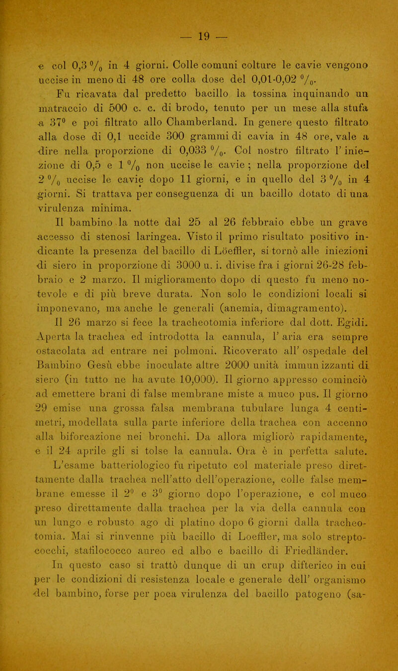 ■e col 0,3 °/0 in 4 giorni. Colle comuni colture le cavie vengono uccise in meno di 48 ore colla dose del 0,01-0,02 %. Fa ricavata dal predetto bacillo la tossina inquinando un matraccio di 500 c. c. di brodo, tenuto per un mese alla stufa •a 37° e poi filtrato allo Chamberland. In genere questo filtrato alla dose di 0,1 uccide 300 grammi di cavia in 48 ore, vale a -dire nella proporzione di 0,033 %. Coi nostro filtrato l'inie- zione di 0,5 e 1 % non uccise le cavie ; nella proporzione del 2% uccise le cavie dopo 11 giorni, e in quello del 3% in 4 giorni. Si trattava per conseguenza di un bacillo dotato di una virulenza minima. Il bambino la notte dal 25 al 26 febbraio ebbe un grave .accesso di stenosi laringea. Visto il primo risultato positivo in- dicante la presenza del bacillo di Lòeffler, si tornò alle iniezioni •di siero in proporzione di 3000 u. i. divise fra i giorni 26-28 feb- braio e 2 marzo. Il miglioramento dopo di questo fu meno no- tevole e di più breve durata. Non solo le condizioni locali si imponevano, ma anche le generali (anemia, dimagramento). Il 26 marzo si fece la tracheotomia inferiore dal dott. Egidi. Aporta la trachea ed introdotta la cannula, 1' aria era sempre ostacolata ad entrare nei polmoni. Ricoverato all' ospedale del Bambino Gesù ebbe inoculate altre 2000 unità immun izzanti di siero (in tutto ne ha avute 10,000). Il giorno appresso cominciò ad emettere brani di false membrane miste a muco pus. Il giorno 29 emise una grossa falsa membrana tubulare lunga 4 centi- metri, modellata sulla parte inferiore della trachea con accenno alla biforcazione nei bronchi. Da allora migliorò rapidamente, e il 24 aprile gli si tolse la cannula. Ora è in perfetta salute. L'esame batteriologico fu ripetuto col materiale preso diret- tamente dalla trachea nell'atto dell'operazione, colle false mem- brane emesse il 2° e 3° giorno dopo l'operazione, e col muco preso direttamente dalla trachea per la via della cannula con un lungo e robusto ago di platino dopo 6 giorni dalla tracheo- tomia. Mai si rinvenne più bacillo di Loeffler, ma solo strepto- cocchi, stafilococco aureo ed albo e bacillo di Friedlander. In questo caso si trattò dunque di un crup difterico in cui per le condizioni di resistenza locale e generale dell' organismo •del bambino, forse per poca virulenza del bacillo patogeno (sa-
