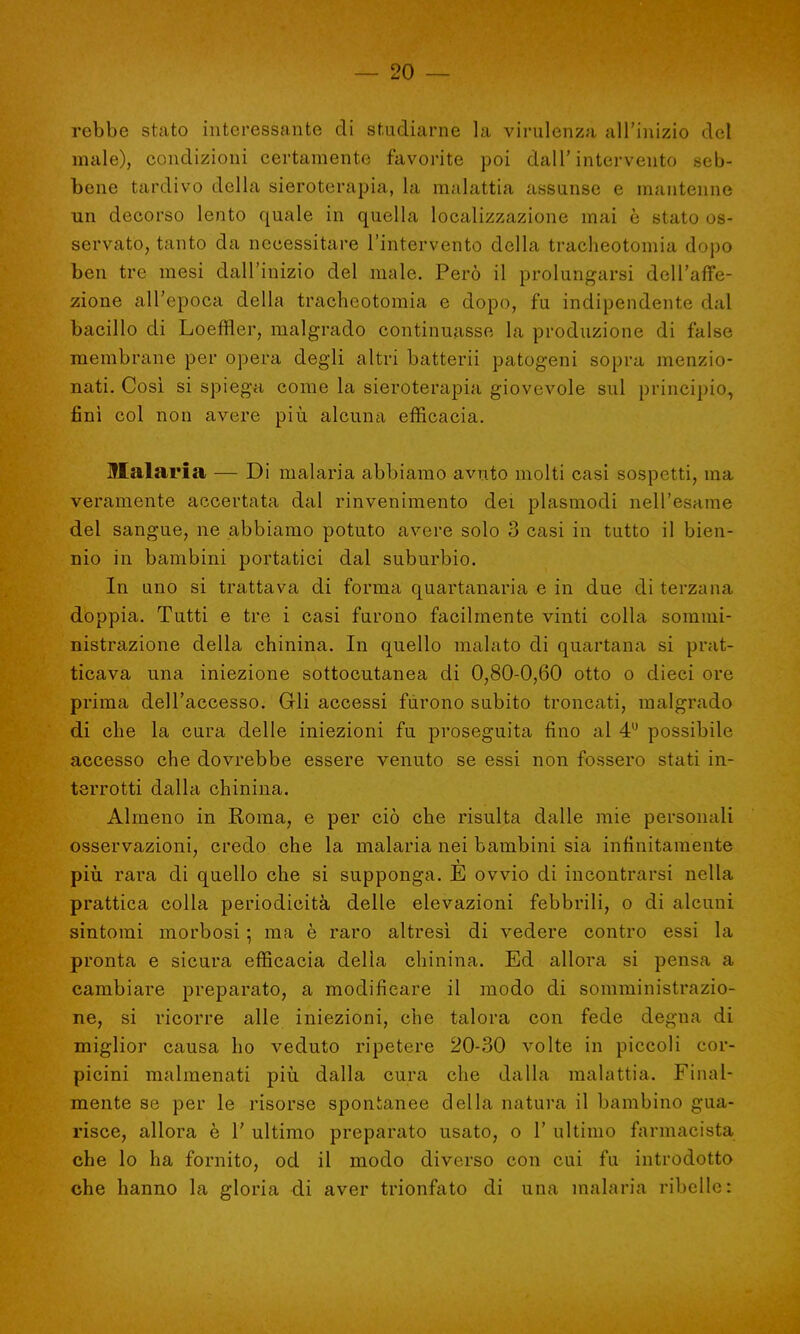 rebbe stato interessante di studiarne la virulenza all'inizio del male), condizioni certamente favorite poi dall'intervento seb- bene tardivo della sieroterapia, la malattia assunse e mantenne un decorso lento quale in quella localizzazione mai è stato os- servato, tanto da necessitare l'intervento della tracheotomia dopo ben tre mesi dall'inizio del male. Però il prolungarsi dell'affe- zione all'epoca della tracheotomia e dopo, fu indipendente dal bacillo di Loeffler, malgrado continuasse la produzione di false membrane per opera degli altri batterii patogeni sopra menzio- nati. Così si spiega come la sieroterapia giovevole sul principio, finì col non avere più alcuna efficacia. Malaria — Di malaria abbiamo avuto molti casi sospetti, ina veramente accertata dal rinvenimento dei plasmodi nell'esame del sangue, ne abbiamo potuto avere solo 3 casi in tutto il bien- nio in bambini portatici dal suburbio. In uno si trattava di forma quartanaria e in due di terzana doppia. Tutti e tre i casi furono facilmente vinti colla sommi- nistrazione della chinina. In quello malato di quartana si prat- icava una iniezione sottocutanea di 0,80-0,60 otto o dieci ore prima dell'accesso. Gli accessi furono subito troncati, malgrado di che la cura delle iniezioni fu proseguita fino al 4U possibile accesso che dovrebbe essere venuto se essi non fossero stati in- terrotti dalla chinina. Almeno in Roma, e per ciò che risulta dalle mie personali osservazioni, credo che la malaria nei bambini sia infinitamente più rara di quello che si supponga. E ovvio di incontrarsi nella prattica colla periodicità delle elevazioni febbrili, o di alcuni sintomi morbosi ; ma è raro altresì di vedere contro essi la pronta e sicura efficacia della chinina. Ed allora si pensa a cambiare preparato, a modificare il modo di somministrazio- ne, si ricorre alle iniezioni, che talora con fede degna di miglior causa ho veduto ripetere 20-30 volte in piccoli cor- picini malmenati più dalla cura che dalla malattia. Final- mente se per le risorse spontanee della natura il bambino gua- risce, allora è 1' ultimo preparato usato, o 1' ultimo farmacista che lo ha fornito, od il modo diverso con cui fu introdotto che hanno la gloria di aver trionfato di una malaria ribelle: