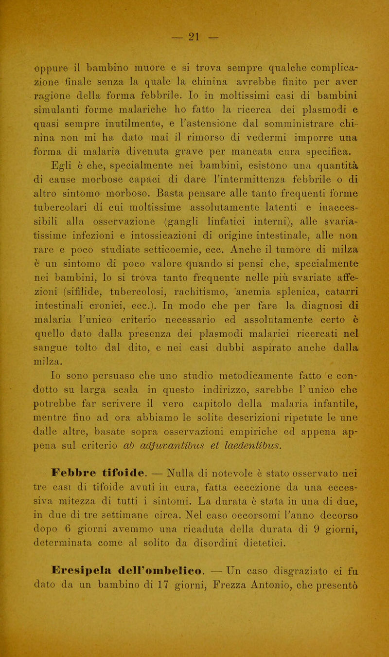 oppure il bambino muore e si trova sempre qualche complica- zione finale senza la quale la chinina avrebbe finito per aver ragione della forma febbrile. Io in moltissimi casi di bambini simulanti forme malariche ho fatto la ricerca dei plasmodi e quasi sempre inutilmente, e l'astensione dal somministrare chi- nina non mi ha dato mai il rimorso di vedermi imporre una forma di malaria divenuta grave per mancata cura specifica. Egli è che, specialmente nei bambini, esistono una quantità di cause morbose capaci di dare l'intermittenza febbrile o di altro sintomo morboso. Basta pensare alle tanto frequenti forme tubercolari di cui moltissime assolutamente latenti e inacces- sibili alla osservazione (gangli linfatici interni), alle svaria- tissime infezioni e intossicazioni di origine intestinale, alle non rare e poco studiate setticoemie, ecc. Anche il tumore di milza è un sintomo di poco valore quando si pensi che, specialmente nei bambini, lo si trova tanto frequente nelle più svariate affe- zioni (sifilide, tubercolosi, rachitismo, anemia splenica, catarri intestinali cronici, ecc.). In modo che per fare la diagnosi di malaria l'unico criterio necessario ed assolutamente certo è quello dato dalla presenza dei plasmodi malarici ricercati nel sangue tolto dal dito, e nei casi dubbi aspirato anche dalla milza. Io sono persuaso che uno studio metodicamente fatto e con- dotto su larga scala in questo indirizzo, sarebbe 1' unico che potrebbe far scrivere il vero capitolo della malaria infantile, mentre fino ad ora abbiamo le solite descrizioni ripetute le une dalle altre, basate sopra osservazioni empiriche ed appena ap- pena sul criterio ab adjuvantibus et laedentibus. Febbre tifoide. — Nulla di notevole è stato osservato nei tre casi di tifoide avuti in cura, fatta eccezione da una ecces- siva mitezza di tutti i sintomi. La durata è stata in una di due, in due di tre settimane circa. Nel caso occorsomi l'anno decorso dopo 6 giorni avemmo una ricaduta della durata di 9 giorni, determinata come al solito da disordini dietetici. Eresicela dell'ombelico. — Un caso disgraziato ci fu dato da un bambino di 17 giorni, Frezza Antonio, che presentò