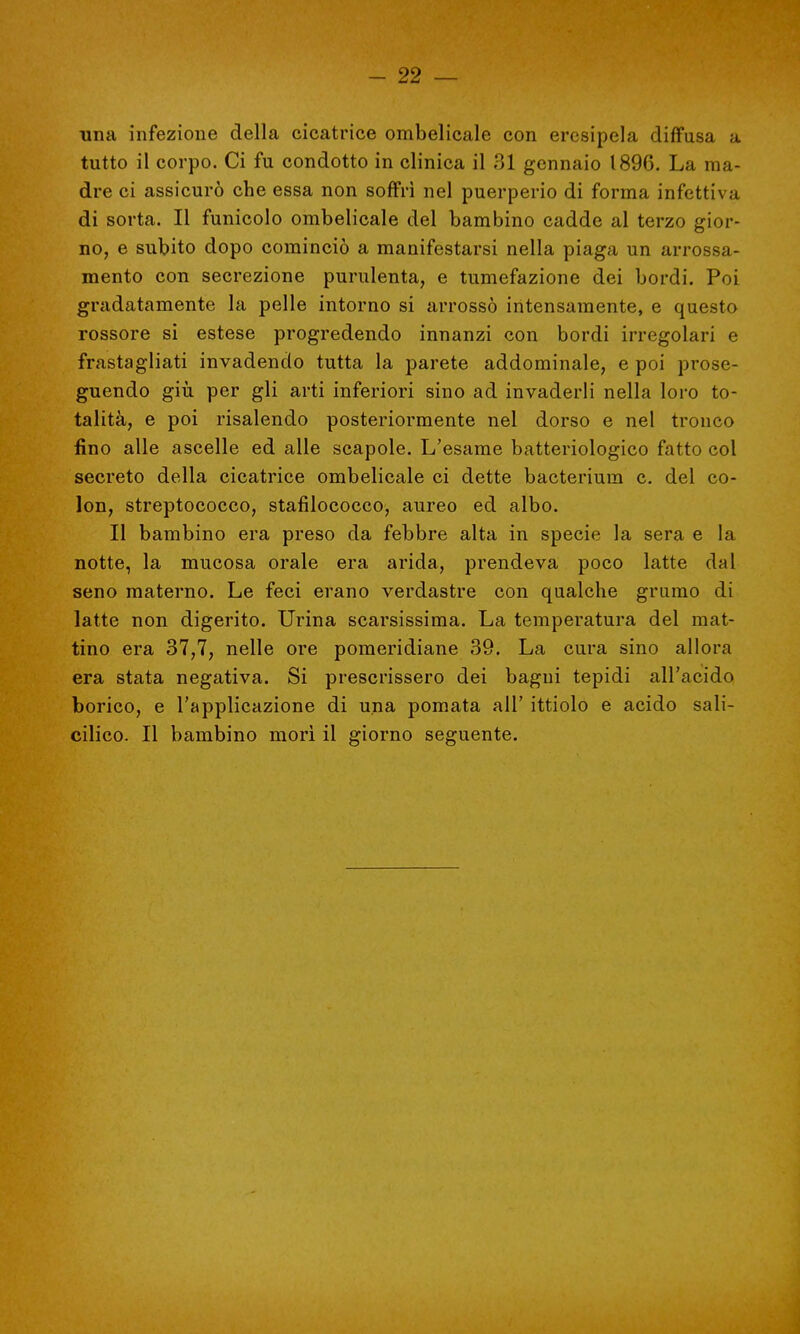 ■una infezione della cicatrice ombelicale con ercsipela diffusa a tutto il corpo. Ci fu condotto in clinica il 31 gennaio 1896. La ma- dre ci assicurò che essa non soffrì nel puerperio di forma infettiva di sorta. Il funicolo ombelicale del bambino cadde al terzo gior- no, e subito dopo cominciò a manifestarsi nella piaga un arrossa- mento con secrezione purulenta, e tumefazione dei bordi. Poi gradatamente la pelle intorno si arrossò intensamente, e questo rossore si estese progredendo innanzi con bordi irregolari e frastagliati invadendo tutta la parete addominale, e poi prose- guendo giù per gli arti inferiori sino ad invaderli nella loro to- talità, e poi risalendo posteriormente nel dorso e nel tronco fino alle ascelle ed alle scapole. L'esame batteriologico fatto col secreto della cicatrice ombelicale ci dette bacterium c. del co- lon, streptococco, stafilococco, aureo ed albo. Il bambino era preso da febbre alta in specie la sera e la notte, la mucosa orale era arida, prendeva poco latte dal seno materno. Le feci erano verdastre con qualche grumo di latte non digerito. Urina scarsissima. La temperatura del mat- tino era 37,7, nelle ore pomeridiane 39. La cura sino allora era stata negativa. Si prescrissero dei bagni tepidi all'acido borico, e l'applicazione di una pomata all' ittiolo e acido sali- cilico. Il bambino morì il giorno seguente.
