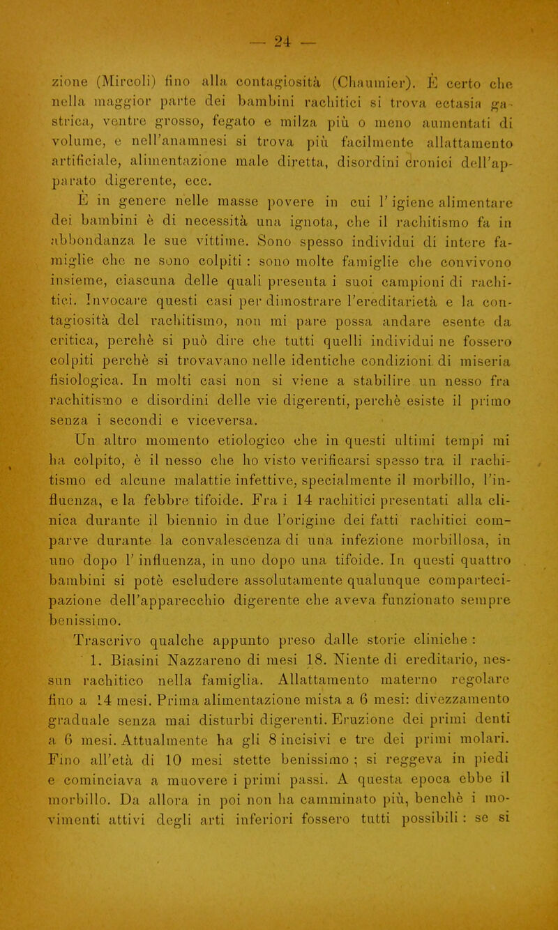 zione (Mircoli) fino alla contagiosità (Chautnier). È certo elio, nella maggior parte dei bambini rachitici si trova ectasia ga- strica, ventre grosso, fegato e milza più o meno aumentati di volume, e nell'anamnesi si trova più facilmente allattamento artificiale, alimentazione male diretta, disordini cronici dell'ap- purato digerente, ecc. E in genere nelle masse povere in cui l'igiene alimentare dei bambini è di necessità una ignota, che il rachitismo fa in abbondanza le sue vittime. Sono spesso individui di intere fa- miglie che ne sono colpiti : sono molte famiglie che convivono insieme, ciascuna delle quali presenta i suoi campioni di rachi- tici. Invocare questi casi per dimostrare l'ereditarietà e la con- tagiosità del rachitismo, non mi pare possa andare esente da critica, perchè si può dire che tutti quelli individui ne fossero colpiti perchè si trovavano nelle identiche condizioni, di miseria fisiologica. In molti casi non si viene a stabilire un nesso fra rachitismo e disordini delle vie digerenti, perchè esiste il primo senza i secondi e viceversa. Un altro momento etiologico che in questi ultimi tempi mi ha colpito, è il nesso che ho visto verificarsi spesso tra il rachi- tismo ed alcune malattie infettive, specialmente il morbillo, l'in- fluenza, e la febbre tifoide. Fra i 14 rachitici presentati alla cli- nica durante il biennio in due l'origine dei fatti rachitici com- parve durante la convalescenza di una infezione morbillosa, in uno dopo 1' influenza, in uno dopo una tifoide. In questi quattro bambini si potè escludere assolutamente qualunque comparteci- pazione dell'apparecchio digerente che aveva funzionato sempre benissimo. Trascrivo qualche appunto preso dalle storie cliniche : 1. Biasini Nazzareno di mesi 18. Niente di ereditario, nes- sun rachitico nella famiglia. Allattamento materno regolare fino a 14 mesi. Prima alimentazione mista a 6 mesi: divezzamento graduale senza mai disturbi digerenti. Eruzione dei primi denti a (') mesi. Attualmente ha gli 8 incisivi e tre dei primi molari. Fino all'età di 10 mesi stette benissimo ; si reggeva in piedi e cominciava a muovere i primi passi. A questa epoca ebbe il morbillo. Da allora in poi non ha camminato più, benché i mo- vimenti attivi degli arti inferiori fossero tutti possibili : se si