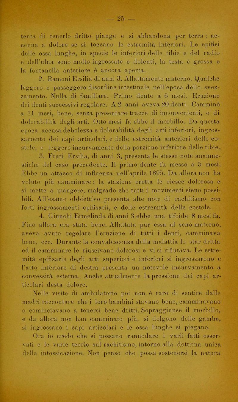 tenta di tenerlo dritto piange e si abbandona per terra : ac- cenna a dolore se si toccano le estremità inferiori. Le epifisi delle ossa lunghe, in specie le inferiori delle tibie e del radio e dell'ulna sono molto ingrossate e dolenti, la testa è grossa e la fontanella anteriore è ancora aperta. 2. Ramo ni Ersilia di anni 3. Allattamento materno. Qualche leggero e passeggero disordine intestinale nell'epoca dello svez- zamento. Nulla di familiare. Primo dente a 6 mesi. Eruzione dei denti successivi regolare. A 2 anni aveva 20 denti. Camminò a 11 mesi, bene, senza presentare tracce di inconvenienti, o di dolorabilità degli arti. Otto mesi fa ebbe il morbillo. Da questa epoca accusa debolezza e dolorabilità degli arti inferiori, ingros- samento dei capi articolari, e delle estremità anteriori delle co- stole, e leggero incurvamento della porzione inferiore delle tibie. o. Frati Ersilia, di anni 3, presenta le stesse note anamne- stiche del caso precedente. Il primo dente fu messo a 5 mesi. Ebbe un attacco di influenza nell'aprile 1895. Da allora non ha voluto più camminare : la stazione eretta le riesce dolorosa e si mette a piangere, malgrado che tutti i movimenti sieno possi- bili. All'esame obbiettivo presenta alte note di rachitismo con forti ingrossamenti epifisarii, e delle estremità delle costole. 4. Giunchi Ermelinda di anni 3 ebbe una tifoide 8 mesi fa. Fino allora era stata bene. Allattata pur essa al seno materno, aveva avuto regolare l'eruzione di tutti i denti, camminava bene, ecc. Durante la convalescenza della malattia lo star dritta ed il camminare le riuscivano dolorosi e vi si rifiutava. Le estre- mità epifisarie degli arti superiori e inferiori si ingrossarono e l'arto inferiore di destra presenta un notevole incurvamento a convessità esterna. Anche attualmente la pressione dei capi ar- ticolari desta dolore. Nelle visito di ambulatorio poi non è raro di sentire dalle madri raccontare che i loro bambini stavano bene, camminavano o cominciavano a tenersi bene dritti, Sopraggiunse il morbillo, e da allora non han camminato più, si dolgono delle gambe, si ingrossano i capi articolari e le ossa lunghe si piegano. Ora io credo che si possano rannodare i varii fatti osser- vati e le varie teorie sul rachitismo, intorno alla dottrina unica della intossicazione. Non penso che possa sostenersi la natura