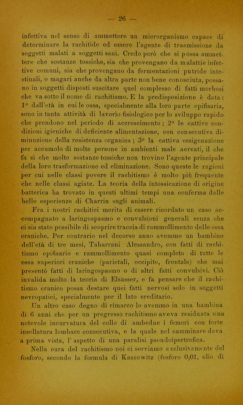 infettiva nel senso di ammettere un microrganismo capace di determinare la rachitide ed essere l'agente di trasmissione da soggetti malati a soggetti sani. Credo però che si possa ammet- tere che sostanze tossiche, sia che provengano da malattie infet- tive comuni, sia che provengano da fermentazioni putride inte- stinali, o magari anche da altra parte non bene conosciuta, possa- no in soggetti disposti suscitare quel complesso di fatti morbosi che va sotto il nome di rachitismo. E la predisposizione è d;ita : 1° dall'età in cui le ossa, specialmente alla loro parte epifisaria, sono in tanta attività di lavorìo fisiologico per lo sviluppo rapido che prendono nel periodo di accrescimento ; 2° le cattive con- dizioni igieniche di deficiente alimentazione, con consecutiva di- minuzione della resistenza organica ; 3° la cattiva ossigenazione per accumolo di molte persone in ambienti male aereati, il che fa si che molte sostanze tossiche non trovino l'agente principale della loro trasformazione ed eliminazione. Sono queste le ragioni per cui nelle classi povere il rachitismo è molto più frequente che nelle classi agiate. La teoria della intossicazione di origine batterica ha trovato in questi ultimi tempi una conferma dalle belle esperienze di Charrin sugli animali. Fra i nostri rachitici merita di essere ricordato un caso ac- compagnato a laringospasmo e convulsioni generali senza che ci sia stato possibile di scoprire traccia di rammollimento delle ossa craniche. Per contrario nel decorso anno avemmo un bambino dell'età di tre mesi, Tabarrani Alessandro, con fatti di rachi- tismo epifisario e rammollimento quasi completo di tutte le ossa superiori craniche (parietali, occipite, frontale) che mai presentò fatti di laringospasmo o di altri fatti convulsivi. Ciò invalida molto la teoria di Elsasser, e fa pensare che il rachi- tismo cranico possa destare quei fatti nervosi solo in soggetti nevropatici, specialmente per il lato ereditario. Un altro caso degno di rimarco lo avemmo in una bambina di 6 anni che per un pregresso rachitismo aveva residuata una notevole incurvatura del collo di ambedue i femori con forte insellatura lombare consecutiva, e la quale nel camminare dava a prima vista, l'aspetto di una paralisi pseudoipertrofica. Nella cura del rachitismo noi ci serviamo e sclueivanunte del fosforo, secondo la formula di Kassowitz (fosforo 0,01, olio di