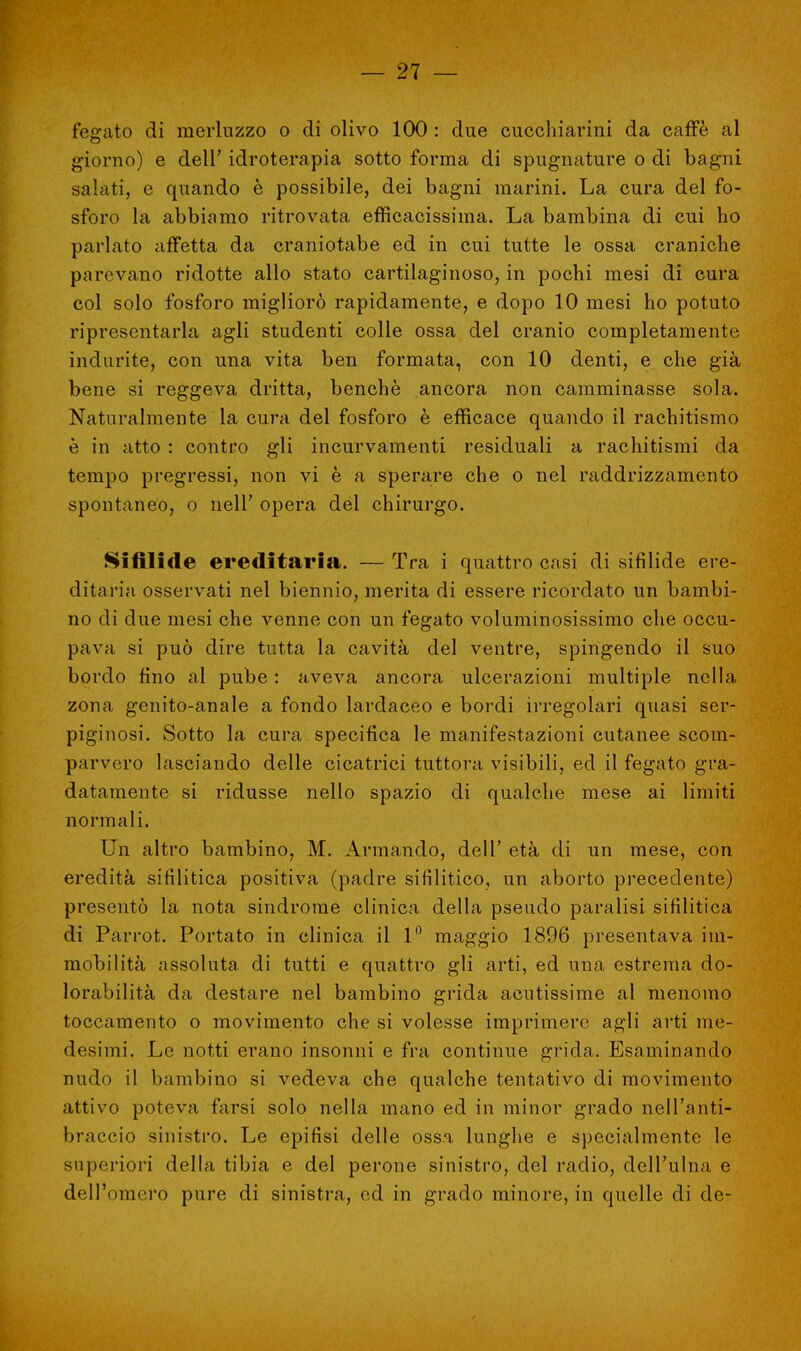 fegato di merluzzo o di olivo 100 : due cucchiarini da caffè al giorno) e dell' idroterapia sotto forma di spugnature o di bagni salati, e quando è possibile, dei bagni marini. La cura del fo- sforo la abbiamo ritrovata efficacissima. La bambina di cui ho parlato affetta da craniotabe ed in cui tutte le ossa craniche parevano ridotte allo stato cartilaginoso, in pochi mesi di cura col solo fosforo migliorò rapidamente, e dopo 10 mesi ho potuto ripresentarla agli studenti colle ossa del cranio completamente indurite, con una vita ben formata, con 10 denti, e che già bene si reggeva dritta, benché ancora non camminasse sola. Naturalmente la cura del fosforo è efficace quando il rachitismo è in atto : contro gli incurvamenti residuali a rachitismi da tempo pregressi, non vi è a sperare che o nel raddrizzamento spontaneo, o nell' opera del chirurgo. Sifilidi» ereditaria. — Tra i quattro casi di sifilide ere- ditaria osservati nel biennio, merita di essere ricordato un bambi- no di due mesi che venne con un fegato voluminosissimo che occu- pava si può dire tutta la cavità del ventre, spingendo il suo bordo fino al pube : aveva ancora ulcerazioni multiple nella zona genito-anale a fondo lardaceo e bordi irregolari quasi ser- piginosi. Sotto la cura specifica le manifestazioni cutanee scom- parvero lasciando delle cicatrici tuttora visibili, ed il fegato gra- datamente si ridusse nello spazio di qualche mese ai limiti normali. Un altro bambino, M. Armando, dell' età di un mese, con eredità sifilitica positiva (padre sifilitico, un aborto precedente) presentò la nota sindrome clinica della pseudo paralisi sifilitica di Parrot. Portato in clinica il 1° maggio 1896 presentava im- mobilità assoluta di tutti e quattro gli arti, ed una estrema do- lorabilità da destare nel bambino grida acutissime al menomo toccamento o movimento che si volesse imprimere agli arti me- desimi. Le notti erano insonni e fra continue grida. Esaminando nudo il bambino si vedeva che qualche tentativo di movimento attivo poteva farsi solo nella mano ed in minor grado nell'anti- braccio sinistro. Le epifisi delle ossa lunghe e specialmente le superiori della tibia e del perone sinistro, del radio, dell'ulna e dell'omero pure di sinistra, od in grado minore, in quelle di de-