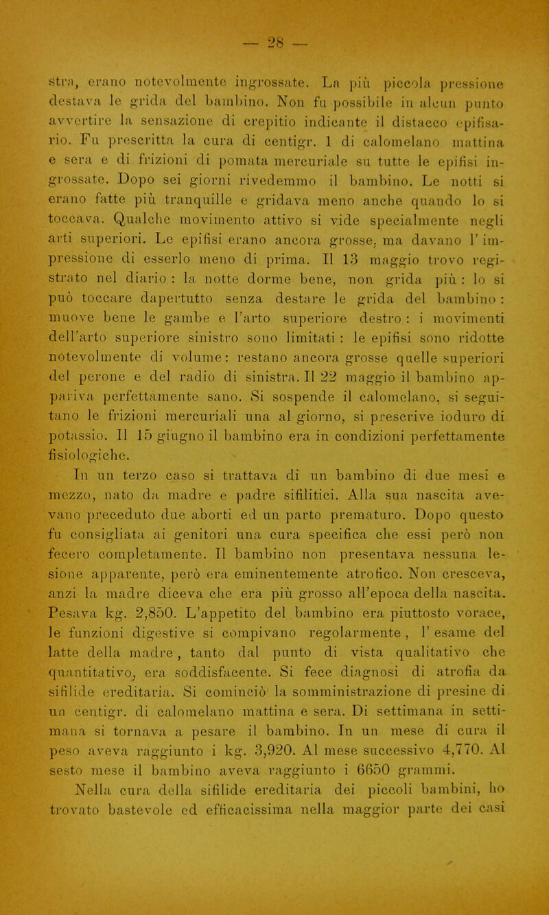 tftra, erano notevolmente ingrossate. La più piccola pressione destava le grida del bambino. Non fu possibile in alcun punto avvertire la sensazione di crepitio indicante il distacco epifisa- rio. Fu prescritta la cura di centigr. 1 di calomelano mattina e sera e di frizioni di pomata mercuriale su tutte le epifisi in- grossate. Dopo sei giorni rivedemmo il bambino. Le notti si erano fatte più tranquille e gridava meno anche quando lo si toccava. Qualche movimento attivo si vide specialmente negli arti superiori. Le epifisi erano ancora grosse, ma davano 1' im- pressione di esserlo meno di prima. Il 13 maggio trovo regi- strato nel diario : la notte dorme bene, non grida più. : lo si può toccare dapertutto senza destare le grida del bambino: muove bene le gambe e l'arto superiore destro : i movimenti dell'arto superiore sinistro sono limitati : le epifisi sono ridotte notevolmente di volume: restano ancora grosse quelle superiori del perone e del radio di sinistra. Il 22 maggio il bambino ap- pariva perfettamente sano. Si sospende il calomelano, si segui- tano le frizioni mercuriali una al giorno, si prescrive ioduro di potassio. Il 15 giugno il bambino era in condizioni perfettamente fisiologiche. In un terzo caso si trattava di un bambino di due mesi e mezzo, nato da madre e padre sifilitici. Alla sua nascita ave- vano preceduto due aborti ed un parto prematuro. Dopo questo fu consigliata ai genitori una cura specifica che essi però non feeero completamente. Il bambino non presentava nessuna le- sione apparente, però era eminentemente atrofico. Non cresceva, anzi la madre diceva che era più grosso all'epoca della nascita. Pesava kg. 2,850. L'appetito del bambino era piuttosto vorace, le funzioni digestive si compivano regolarmente , 1' esame del latte della madre, tanto dal punto di vista qualitativo che quantitativo, era soddisfacente. Si fece diagnosi di atrofia da sifilide ereditaria. Si cominciò' la somministrazione di presine di un centigr. di calomelano mattina e sera. Di settimana in setti- mana si tornava a pesare il bambino. In un mese di cura il peso aveva raggiunto i kg. 3,920. Al mese successivo 4,770. Al sesto mese il bambino aveva raggiunto i 6650 grammi. Nella cura della sifilide ereditaria dei piccoli bambini, ho trovato bastevole ed efficacissima nella maggior parte dei casi