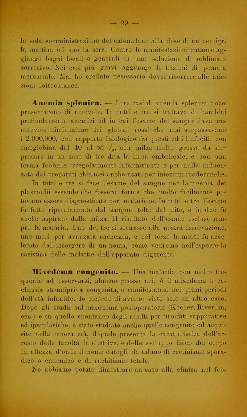 la sola somministrazione del calomelano alla dose di un centigr. la mattina ed uno la sera. Contro le manifestazioni cutanee ag- giungo bagni locali o generali di una soluzione di sublimato corrosivo. Nei casi più gravi aggiungo le frizioni di pomata mercuriale. Mai ho creduto necessario dover ricorrere alle inie- zioni sottocutanee. Anemia splenica. — I tre casi di anemia splenica poco presentarono di notevole. In tutti e tre si trattava di bambini profondamente anemici ed in cui l'esame del sangue dava una notevole diminuzione dei globuli rossi che mai sorpassavano i 2,000,000, con rapporto fisiologico fra questi ed i linfociti, con emoglobina dal 40 al 55 °/0, con milza molto grossa da sor- passare in un caso di tre dita la linea ombelicale, e con una forma febbrile irregolarmente intermittente e per nulla influen- zata dai preparati chinacei anche usati per iniezioni ipodermiche. In-tutti e tre si fece l'esame del sangue per la ricerca dei plasmodii essendo che fossero forme che molto facilmente po- tevano essere diagnosticate per malariche. In tutti e tre l'esame fu fatto ripetutamente dal sangue tolto dal dito, e in due fu anche aspirato dalla milza. Il risultato dell'esame escluse sem- pre la malaria. Uno dei tre si sottrasse alla nostra osservazione, uno morì per avanzata cachessia, e nel terzo la morte fu acce- lerata dall'insorgere di un noma, come vedremo nell'esporre la casistica delle malattie dell'apparato digerente. Mixedema congenito. — Una malattia non molto fre- quente ad osservarsi, almeno presso noi, è il mixedema o ca- chessia strumipriva congenita, o manifestatasi nei primi periodi dell'età infantile. Io ricordo di averne visto solo un altro caso. Dopo gli studii sul mixedema postoperatorio (Kocher, Biverdin, ecc.) e su quello spontaneo degli adulti per tiroiditi suppurative ed iperplasiche, è stato studiato anche quello congenito od acqui- sito nella tenera età, il quale presenta la caratteristica dell'ar- resto delle facoltà intellettive, e dello sviluppo fisico del corpo in altezza d'onde il nome datogli da taluno di cretinismo spora- dico o endemico e di rachitismo fetale. Ne abbiamo potuto dimostrare un caso alla clinica nel feb-