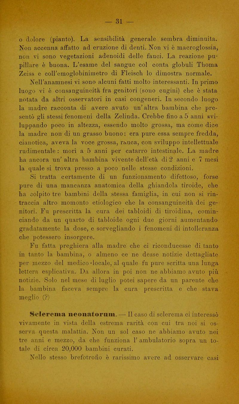 o dolore (pianto). La sensibilità generale sembra diminuita. Non accenna affatto ad eruzione di denti. Non vi è macroglossia, non vi sono vegetazioni adenoidi delle fauci. La reazione pu- pillare è buona. L'esame del sangue col conta globuli Thoma Zeiss e coll'emoglobinimetro di Fleisch lo dimostra normale. Nell'anamnesi vi sono alcuni fatti molto interessanti. In primo luogo vi è consanguineità fra genitori (sono cugini) che è stata notata da altri osservatori in casi congeneri. In secondo luogo la madre racconta di avere avuto un' altra bambina che pre- sentò gli stessi fenomeni della Zelinda. Crebbe fino a 5 anni svi- luppando poco in altezza, essendo molto grossa, ma come dice la madre non di un grasso buono : era pure essa sempre fredda, cianotica, aveva la voce grossa, rauca, con sviluppo intellettuale rudimentale : morì a 5 anni per catarro intestinale. La madre ha ancora un' altra bambina vivente dell'età di 2 anni e 7 mesi la quale si trova presso a poco nelle stesse condizioni. Si tratta certamente di un funzionamento difettoso, forse pure di una mancanza anatomica della ghiandola tiroide, che ha colpito tre bambini della stessa famiglia, in cui non si rin- traccia altro momonto etiologico che la consanguineità dei ge- nitori. Fu prescritta la cura dei tabloidi di tiroidina, comin- ciando da un quarto di tabloide ogni due giorni aumentando gradatamente la dose, e sorvegliando i fenomeni di intolleranza che potessero insorgere. Fu fatta preghiera alla madre che ci riconducesse di tanto in tanto la bambina, o almeno ce ne desse notizie dettagliate per mezzo del medico-locale, al quale fu pure scritta una lunga lettera esplicativa. Da allora in poi non ne abbiamo avuto più notizie. Solo nel mese di luglio potei sapere da un parente che la bambina faceva sempre la cura prescritta e che stava meglio (?) Selerema ne onat ornili. — Il caso di sclerema ci interessò vivamente in vista della estrema rarità con cui tra noi si os- serva questa malattia. Non un sol caso ne abbiamo avuto nei tre anni e mezzo, da che funziona Y ambulatorio sopra un to- tale di circa 20,000 bambini curati. Nello stesso brefotrofio è rarissimo avere ad osservare casi
