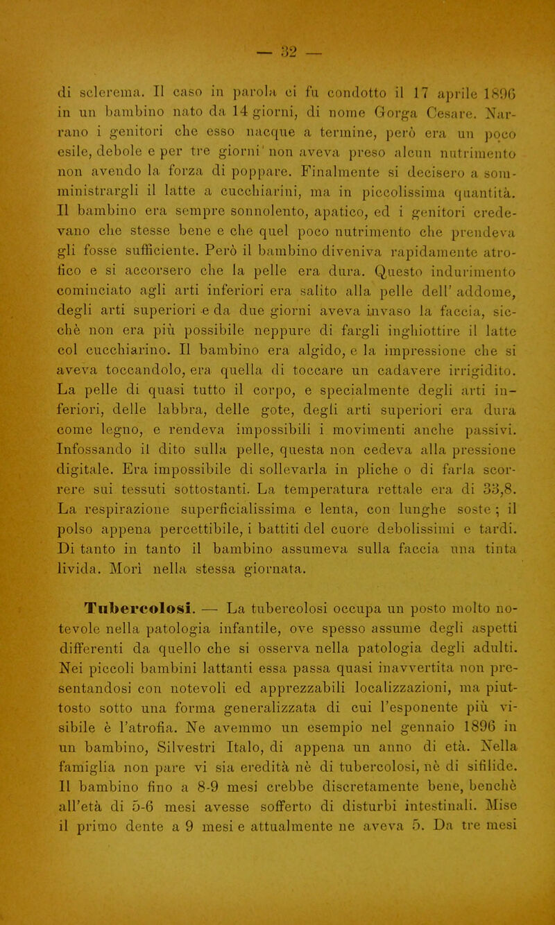 di sclerema. Il caso in parola ci fu condotto il 17 aprile 1896 in un bambino nato da 14 giorni, di nome Gorga Cesare. Nar- rano i genitori che esso nacque a termine, però era un poco esile, debole e per tre giorni'non aveva preso alcun nutrimento non avendo la forza di poppare. Finalmente si decisero a som- ministrargli il latte a cucchiai-ini, ma in piccolissima quantità. Il bambino era sempre sonnolento, apatico, ed i genitori crede- vano che stesse bene e che quel poco nutrimento che prendeva gli fosse sufficiente. Però il bambino diveniva rapidamente atro- fico e si accorsero che la pelle era dura. Questo indurimento cominciato agli arti inferiori era salito alla pelle dell' addome, degli arti superiori e da due giorni aveva invaso la faccia, sic- ché non era più possibile neppure di fargli inghiottire il latte col cucchiaione II bambino era algido, e la impressione che si aveva toccandolo, era quella di toccare un cadavere irrigidito. La pelle di quasi tutto il corpo, e specialmente degli arti in- feriori, delle labbra, delle gote, degli arti superiori era dura come legno, e rendeva impossibili i movimenti anche passivi. Infossando il dito sulla pelle, questa non cedeva alla pressione digitale. Era impossibile di sollevarla in pliche o di farla scor- rere sui tessuti sottostanti. La temperatura rettale era di 33,8. La respirazione superficialissima e lenta, con lunghe soste ; il polso appena percettibile, i battiti del cuore debolissimi e tardi. Di tanto in tanto il bambino assumeva sulla faccia una tinta livida. Morì nella stessa giornata. Tubercolosi. — La tubercolosi occupa un posto molto no- tevole nella patologia infantile, ove spesso assume degli aspetti differenti da quello che si osserva nella patologia degli adulti. Nei piccoli bambini lattanti essa passa quasi inavvertita non pre- sentandosi con notevoli ed apprezzabili localizzazioni, ma piut- tosto sotto una forma generalizzata di cui l'esponente più vi- sibile è l'atrofia. Ne avemmo un esempio nel gennaio 1896 in un bambino, Silvestri Italo, di appena un anno di età. Nella famiglia non pare vi sia eredità ne di tubercolosi, ne di sifilide. Il bambino fino a 8-9 mesi crebbe discretamente bene, benché all'età di 5-6 mesi avesse sofferto di disturbi intestinali. Mise il primo dente a 9 mesi e attualmente ne aveva 5. Da tre mesi